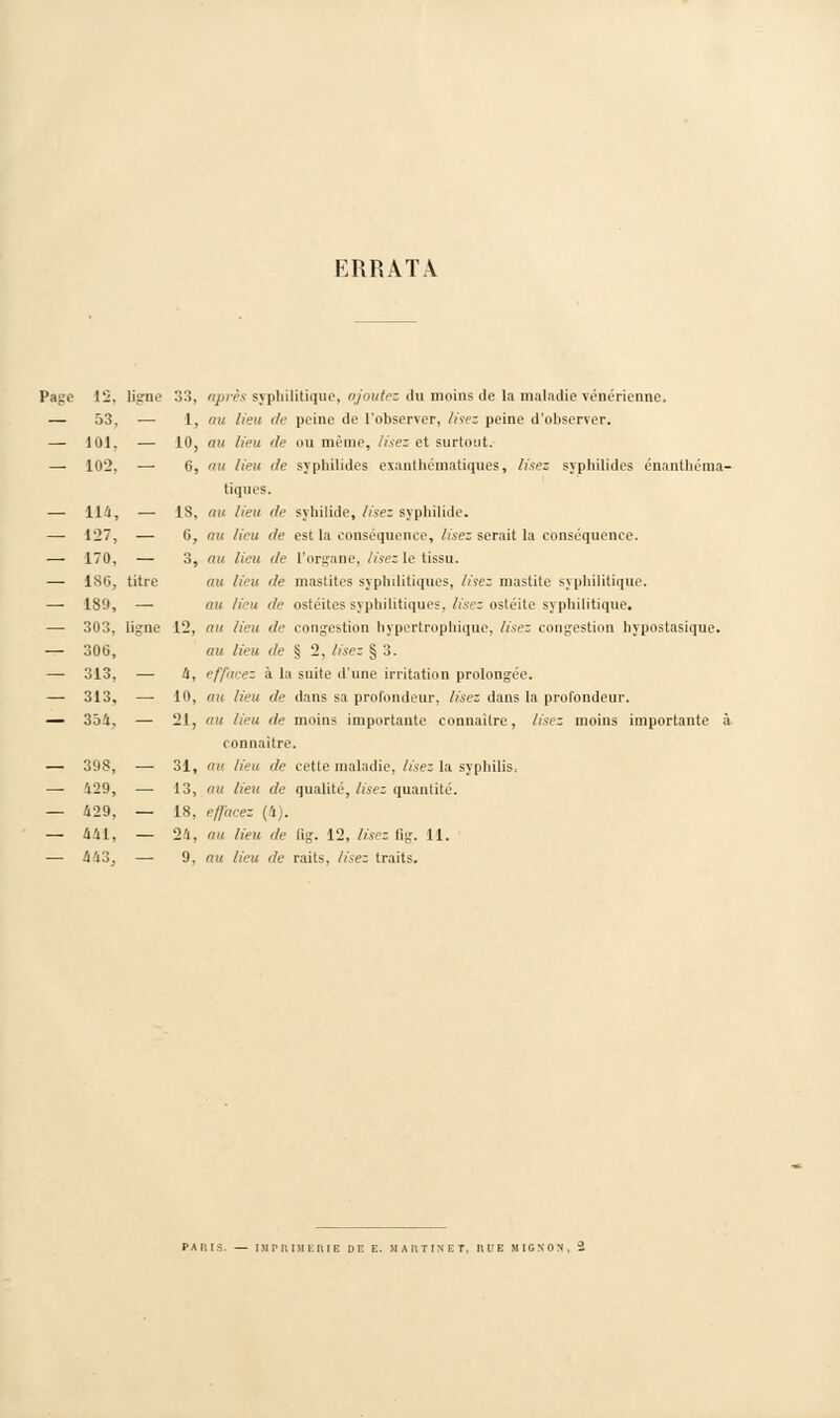 ERRATA Page 12, ligne 33, après syphilitique, ajoutez du moins de la maladie vénérienne. — 53. — 1, tut lieu de peine de l'observer, lisez peine d'observer. — lui. — 10, au lieu de ou même, lisez et surtout. — 102, — 6, 'tu lieu de syphilides exanthématiques, lisez syphilides énanthéma- tiques. —■ 114, — 1S, au lieu de syhilide, lisez syphilide. —■ 127, — 0, ou lieu de est la conséquence, lisez serait la conséquence. — 170. — 3, au lieu i/e l'organe, lisezle tissu. — lS(i, titre au lieu tle mastites syphilitiques, lisez mastite syphilitique. —■ 189, —■ mi lieu de ostéites syphilitiques, lisez ostéite syphilitique. — 303, ligne 12, au lieu de congestion hypertrophique, lisez congestion hypostasique. — 306, au lieu de S 2. lisez § 3. —■ 313, — 4, effacez à la suite d'une irritation prolongée. — 313, —■ 10, au lieu de dans sa profondeur, lisez dans la profondeur. — 354, — 21, au lieu de moins importante connaître, lisez moins importante à i onnaitre. — 39S, ■—■ 31, tin lieu de cette maladie, lisez la syphilis, — 129, — 13, nu lieu de qualité, lisez quantité. — 429, — 1S, effacez (4). — 441, — 24, au lieu de lig. 12, lisez fig. 11. — 443. — 9, au lieu de raits, lisez traits.