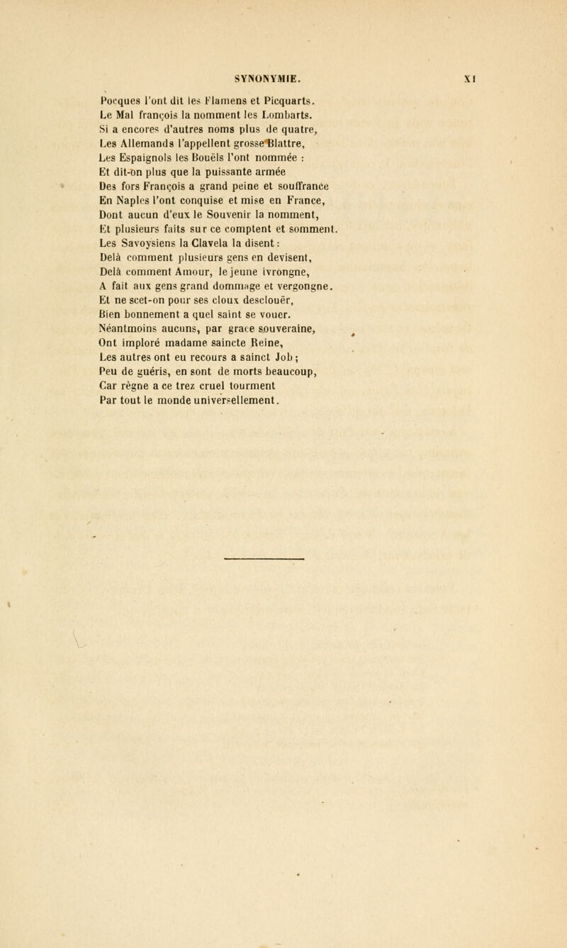 Pocques l'ont dit les Flamens et Picquarts. Le Mal françois la nomment les Lombarts. Si a encores d'autres noms plus de quatre, Les Allemands l'appellent grosse'Blattre, Les Espaignols les Bouëls l'ont nommée : Et dit-on plus que la puissante armée Des fors François a grand peine et souffrance En Naples l'ont conquise et mise en France, Dont aucun d'eux le Souvenir la nomment, Et plusieurs faits sur ce comptent et somment. Les Savoysiens la Clavela la disent : Delà comment plusieurs gens en devisent, Delà comment Amour, le jeune ivrongne, A fait aux gens grand dommage et vergongne. Et ne scet-on pour ses doux desclouër, Bien bonnement a quel saint se vouer. Néantmoins aucuns, par grâce souveraine, Ont imploré madame saincte Reine, Les autres ont eu recours a sainct Job; Peu de guéris, en sont de morts beaucoup, Car règne a ce trez cruel tourment Par tout le monde universellement.