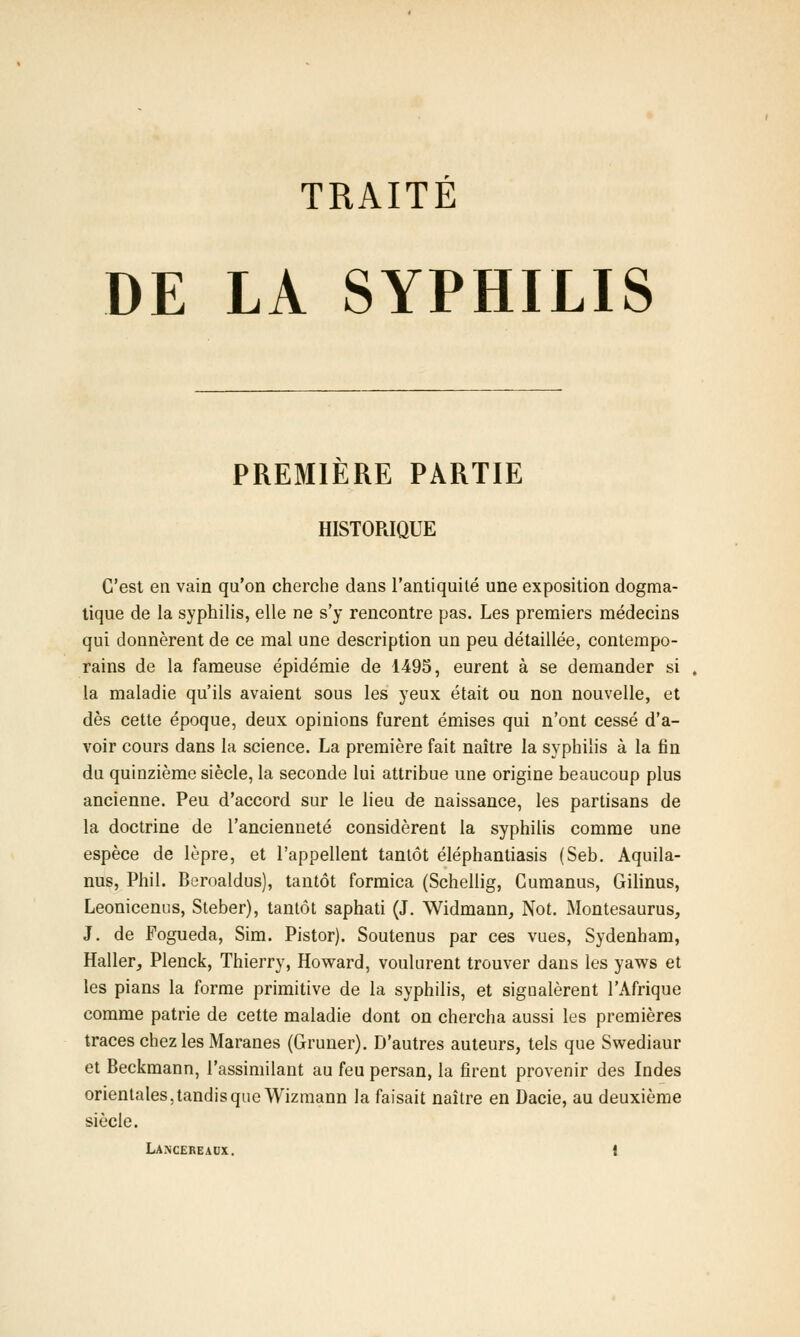 TRAITÉ DE LA SYPHILIS PREMIERE PARTIE HISTORIQUE C'est en vain qu'on cherche dans l'antiquité une exposition dogma- tique de la syphilis, elle ne s'y rencontre pas. Les premiers médecins qui donnèrent de ce mal une description un peu détaillée, contempo- rains de la fameuse épidémie de 1495, eurent à se demander si la maladie qu'ils avaient sous les yeux était ou non nouvelle, et dès cette époque, deux opinions furent émises qui n'ont cessé d'a- voir cours dans la science. La première fait naître la syphilis à la fin du quinzième siècle, la seconde lui attribue une origine beaucoup plus ancienne. Peu d'accord sur le lieu de naissance, les partisans de la doctrine de l'ancienneté considèrent la syphilis comme une espèce de lèpre, et l'appellent tantôt éléphantiasis (Seb. Aquila- nus, Phil. Beroaldus), tantôt formica (Schellig, Gumanus, Gilinus, Leonicenus, Steber), tantôt saphati (J. Widmann, Not. Montesaurus, J. de Fogueda, Sim. Pistor). Soutenus par ces vues, Sydenham, Haller, Plenck, Thierry, Howard, voulurent trouver dans les yaws et les pians la forme primitive de la syphilis, et signalèrent l'Afrique comme patrie de cette maladie dont on chercha aussi les premières traces chez les Maranes (Gruner). D'autres auteurs, tels que Swediaur et Beckmann, l'assimilant au feu persan, la firent provenir des Indes orientales, tandis que Wizmann la faisait naître en Dacie, au deuxième siècle. LANCEREAUX. l