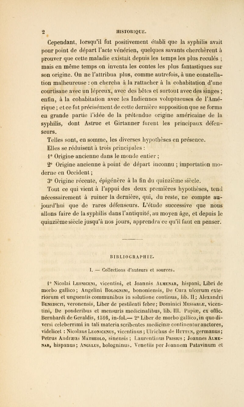 Cependant, lorsqu'il fut positivement établi que la syphilis avait pour point de départ l'acte vénérien, quelques savants cherchèrent à prouver que cette maladie existait depuis les temps les plus reculés ; mais en même temps on inventa les contes les plus fantastiques sur son origine. On ne l'attribua plus, comme autrefois, à une constella- tion malheureuse : on chercha à la rattacher à la cohabitation d'une courtisane avec un lépreux, avec des bêtes et surtout avec des singes ; enfin, à la cohabitation avec les Indiennes voluptueuses de l'Amé- rique ; et ce fut précisément de cette dernière supposition que se forma en grande partie l'idée de la prétendue origine américaine de la syphilis, dont Astruc et Girtanner furent les principaux défen- seurs. Telles sont, en somme, les diverses hypothèses en présence. Elles se réduisent à trois principales : 1° Origine ancienne dans le monde entier ; 2° Origine ancienne à point de départ inconnu ; importation mo- derne en Occident ; 3° Origine récente, épigénère à la fin du quinzième siècle. Tout ce qui vient à l'appui des deux premières hypothèses, tend nécessairement à ruiner la dernière, qui, du reste, ne compte au- jourd'hui que de rares défenseurs. L'étude successive que nous allons faire de la syphilis dans l'antiquité, au moyen âge, et depuis le quinzième siècle jusqu'à nos jours, apprendra ce qu'il faut en penser. BIBLIOGRAPHIE. I. — Collections d'auteurs et sources. 1° Nicolai Leoniceni, vicentini, et Joannis Almenar, hispani, Libri de morbo gallico ; Angelini Bolognini, bononiensis, De Cura ulcerum exte- riorum et unguentiscommunibus in solutione continua, lib. II; Alexandri Benedicti, veronensis, Liber de pestilenti febre; Dominici Messari^e, vicen- tini, De ponderibus et mensuris medicinalibus, lib. III. Papiae, ex offic. Bernhardi de Geraldis, 1516, in-fol.— 2° Liber de morbo gallico, in quo di- vers! celeberrimi in tali materiascribentes medicinœcontinenturauctores, videlicet : Nicolaus Leonicenus, vicentinusj Ulrichus de Hutten, germanus; Petrus Andraeas Matiieolo, sinensis ; Laurentinus Prisius ; Joannes Alme- nar, hispanus; Angélus, bologninus. Venetiis per Joannem Patavinum et