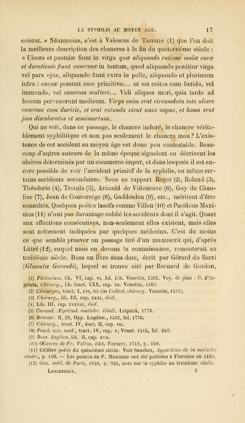 coierat. » Néanmoins, c'est à Valescus de Tarente (1) que l'on doit la meilleure description des chancres à la fin du quatorzième siècle : « Ulcéra et pustulae fiunt in virga quœ aliquando ratione malœ curœ et durationis fiunt cancrosœ in tantum, quod aliquando pcrditur virga vel pars ejus, aliquando fiunt extra in pelle, aliquando ut plurimum intra : causas possunt esse primitivae... ut est coitus cum fœtida, vel immunda, vel cancrosa muliere... Vidi aliquos mori, quia tarde ad bonum pervenerunt medicum. Virga enim erat circumdata toto ulcère cancroso cum durilie, et erat rotunda sicut unus napus, et homo erat jam discoloratus et semimortuus. Qui ne voit, dans ce passage, le chancre induré, le chancre vérita- blement syphilitique et non pas seulement le chancre mou ? L'exis- tence de cet accident au moyen âge est donc peu contestable. Beau» coup d'autres auteurs de la même époque signalent ou décrivent les ulcères déterminés par un commerce impur, et dans lesquels il est en- core possible de voir l'accident primitif de la syphilis, ou môme cer- tains accidents secondaires. Sous ce rapport Roger (2), Roland (3), Théodoric (4), Trotula (5), Arnauld de Villeneuve (6), Guy de Ghau- liac (7), Jean de Concorrége (8), Gaddesden (9), etc., méritent d'être consultés. Quelques poëtcs lascifs comme Villon (10) et Pacificus Maxi- mus (11) n'ont pas davantage oublié les accidents dont il s'agit. Quant aux affections consécutives, non-seulement elles existent, mais elles sont nettement indiquées par quelques médecins. C'est du moins ce que semble prouver un passage tiré d'un manuscrit qui, d'après Littré (12), auquel nous en devons la connaissance, remonterait au treizième siècle. Dans un livre sans date, écrit par Gérard du Berri (Glossulœ Geraudi), lequel se trouve cité par Bernard de Gordon, (1) Philonium, lib. VI, cap. vi, fol. 156. Venetiis, 1502. Voy. de plus : P. d'Ar- gelata, Chirurg., lib. tract. XXX, cap. m. Venetiis, 1480. (2) Chirurgia, tract. I, lvi, 65 (in Collect. chirurg. Venetiis, 1519). (3) Chirurg., lib. III, cap. xxxi, ibid. (4) Lib. III, cap. xxxvm, ibid. (5) Curand. ^Egritud. mu/iebr. libell. Leipsick, 1778. (G) Breviar. 11, 29, Opp. Lugdun., 1532, fol. 1776. (7) Chirurg., tract. IV, doct. II, cap. vu. (8) Prad. ncv. med., tract. IV, cap. v, Venet. 1515, fol. 640. (9) Rosa Anglica, lib. II, cap. xvn. (10) Œuvres de Fr. Villon, édit. Formey, 17i2, p. 140. (11) Célèbre poêle du quinzième siècle. Voir San chez, Apparition de la maladie vënér., p. 110. — Les poésies de P. Maximus ont été publiées à Florence en 148;). (12) Gaz. me'd. de Pai-is, 1S46, p. 931, note sur la syphilis au treizième siècle. Lancereaux. 2