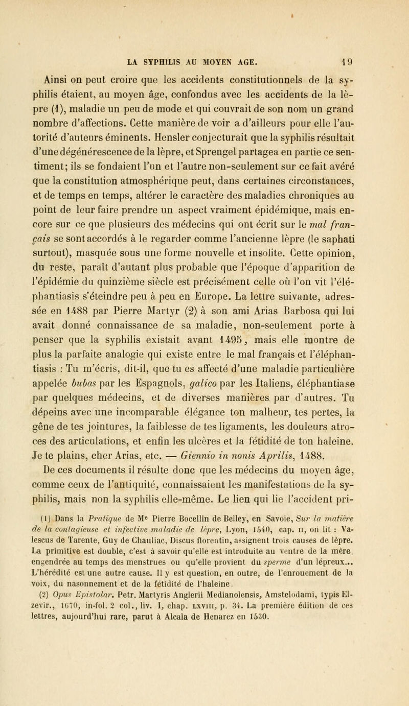 Ainsi on peut croire que les accidents constitutionnels de la sy- philis étaient, au moyen âge, confondus avec les accidents de la lè- pre (1), maladie un peu de mode et qui couvrait de son nom un grand nombre d'affections. Cette manière de voir a d'ailleurs pour elle l'au- torité d'auteurs éminents. Hensler conjecturait que la syphilis résultait d'une dégénérescence de la lèpre, et Sprengel partagea en partie ce sen- timent; ils se fondaient l'un et l'autre non-seulement sur ce fait avéré que la constitution atmosphérique peut, dans certaines circonstances, et de temps en temps, altérer le caractère des maladies chroniques au point de leur faire prendre un aspect vraiment épidémique, mais en- core sur ce que plusieurs des médecins qui ont écrit sur le mal fran- çais se sont accordés à le regarder comme l'ancienne lèpre (le saphati surtout), masquée sous une forme nouvelle et insolite. Cette opinion, du reste, paraît d'autant plus probable que l'époque d'apparition de l'épidémie du quinzième siècle est précisément celle où l'on vit l'élé- phantiasis s'éteindre peu à peu en Europe. La lettre suivante, adres- sée en 1488 par Pierre Martyr (2) à son ami Arias Barbosa qui lui avait donné connaissance de sa maladie, non-seulement porte à penser que la syphilis existait avant 1495, mais elle montre de plus la parfaite analogie qui existe entre le mal français et l'éléphan- tiasis : Tu m'écris, dit-il, que tu es affecté d'une maladie particulière appelée bubas par les Espagnols, galico par les Italiens, éléphantiase par quelques médecins, et de diverses manières par d'autres. Tu dépeins avec une incomparable élégance ton malheur, tes pertes, la gêne de tes jointures, la faiblesse de tes ligaments, les douleurs atro- ces des articulations, et enfin les ulcères et la fétidité de ton haleine. Je te plains, cher Arias, etc. — Giennio in nonis Aprilis, 1488. De ces documents il résulte donc que les médecins du moyen âge, comme ceux de l'antiquité, connaissaient les manifestations de la sy- philis, mais non la syphilis elle-même. Le lien qui lie l'accident pri- ( 1 ) Dans la Pratique de Me Pierre Bocellin de Belley, en Savoie, Sur la matière de la contagieuse et infective maladie de lèpre, Lyon, 1540, cap. n, on lit : Va- lescus de ïarente, Guy de Chauliac, Discus florentin, assignent trois causes de lèpre. La primitive est double, c'est à savoir qu'elle est introduite au ventre de la mère engendrée au temps des menstrues ou qu'elle provient du sperme d'un lépreux... L'hérédité est une autre cause. 11 y est question, en outre, de l'enrouement de la voix, du nasonnement et de la fétidité de l'haleine. (2) Opus Epistolar. Petr. Martyris Anglerii Medianolensis, Amstelodami, lypis El- zevir., 1G70, in-fol. 2 col.,Hv. I, chap. lxviii, p. 34. La première édition de ces lettres, aujourd'hui rare, parut à Alcala de Henarez en 1530.