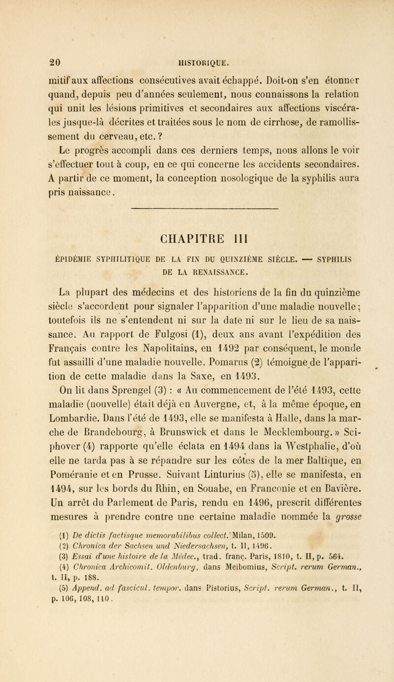 mitif aux affections consécutives avait échappé. Doit-on s'en étonner quand, depuis peu d'années seulement, nous connaissons la relation qui unit les lésions primitives et secondaires aux affections viscéra- les jusque-là décrites et, traitées sous le nom de cirrhose, de ramollis- sement du cerveau, etc. ? Le progrès accompli dans ces derniers temps, nous allons le voir s'effectuer tout à coup, en ce qui concerne les accidents secondaires. A partir de ce moment, la conception nosologique de la syphilis aura pris naissance. CHAPITRE III ÉPIDÉMIE SYPHILITIQUE DE LA FIN DU QUINZIÈME SIÈCLE. — SYPHILIS DE LA RENAISSANCE. La plupart des médecins et des historiens de la fin du quinzième siècle s'accordent pour signaler l'apparition d'une maladie nouvelle ; toutefois ils ne s'entendent ni sur la date ni sur le lieu de sa nais- sance. Au rapport de Fulgosi (1), deux ans avant l'expédition des Français contre les Napolitains, en 1492 par conséquent, le monde fut assailli d'une maladie nouvelle. Pomarus (2) témoigne de l'appari- tion de cette maladie dans la Saxe, en 1493. On lit dans Sprengel (3) : « Au commencement de l'été 1493, cette maladie (nouvelle) était déjà en Auvergne, et, à la même époque, en Lombardie. Dans l'été de 1493, elle se manifesta à Halle, dans la mar- che de Brandebourg, à Brunswick et dans le Mecklembourg. » Sci- phover (4) rapporte qu'elle éclata en 1494 dans la Westphalie, d'où elle ne tarda pas à se répandre sur les côtes de la mer Baltique, en Poméranie et en Prusse. Suivant Linturius (5), elle se manifesta, en 1494, sur les bords du Rhin, en Souabe, en Franconie et en Bavière. Un arrêt du Parlement de Paris, rendu en 1496, prescrit différentes mesures à prendre contre une certaine maladie nommée la grosse (1) De dictis factisque memorabilibus collect.'Milan, 1509. (2) Chronica der Sachsen und Niedersachsen, t. II, 1496. (3) Essai d'une histoire delà Médec, trad. franc. Paris, 1810, t. II, p. 564. (4) Chronica Archicomit. Ohknburg, dans Meibomius, Script, rerum German., t. II, p. 188. (5) Append. ad fascicul. tempor. dans Pistorius, Script, rerum German., t. Il, p.106,108, 110.