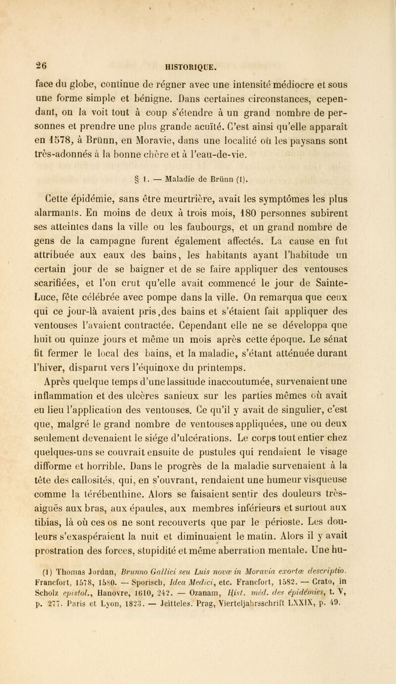 face du globe, continue de régner avec une intensité médiocre et sous une forme simple et bénigne. Dans certaines circonstances, cepen- dant, on la voit tout à coup s'élendre à un grand nombre de per- sonnes et prendre une plus grande acuïté. C'est ainsi qu'elle apparaît en J578, à Brùnn, en Moravie, dans une localité où les paysans sont très-adonnés à la bonne chère et à l'eau-de-vie. § 1. — Maladie de Brùnn (1). Cette épidémie, sans être meurtrière, avait les symptômes les plus alarmants. En moins de deux à trois mois, 180 personnes subirent ses atteintes dans la ville ou les faubourgs, et un grand nombre de gens de la campagne furent également affectés. La cause en fut attribuée aux eaux des bains, les habitants ayant l'habitude un certain jour de se baigner et de se faire appliquer des ventouses scarifiées, et l'on crut qu'elle avait commencé le jour de Sainte- Luce, fête célébrée avec pompe dans la ville. On remarqua que ceux qui ce jour-là avaient pristdes bains et s'étaient fait appliquer des ventouses l'avaient contractée. Cependant elle ne se développa que huit ou quinze jours et même un mois après cette époque. Le sénat fit fermer le local des bains, et la maladie, s'étant atténuée durant l'hiver, disparut vers l'équinoxe du printemps. Après quelque temps d'une lassitude inaccoutumée, survenaient une inflammation et des ulcères sanieux sur les parties mêmes où avait eu lieu l'application des ventouses. Ce qu'il y avait de singulier, c'est que, malgré le grand nombre de ventouses appliquées, une ou deux seulement devenaient le siège d'ulcérations. Le corps tout entier chez quelques-uns se couvrait ensuite de pustules qui rendaient le visage difforme et horrible. Dans le progrès de la maladie survenaient à la tête des callosités, qui, en s'ouvrant, rendaient une humeur visqueuse comme la térébenthine. Alors se faisaient sentir des douleurs très- aiguës aux bras, aux épaules, aux membres inférieurs et surtout aux tibias, là où ces os ne sont recouverts que par le périoste. Les dou- leurs s'exaspéraient la nuit et diminuaient le matin. Alors il y avait prostration des forces, stupidité et même aberration mentale. Une hu- (1) Thomas Jordan, Brunno Gallici seu Luis novœ in Moravia exortœ descriptio. Francfort, 1578, 15S0. — Sporiscb, Idea Medici, etc. Francfort, 1582. — Grato, in Scholz epistol., Hanovre, 1G10, 242. — Ozanam, Hist. méd. des épidémies, t. V, p. 277. Paris et Lyon, 1823. — Jeitteles. Prag, Vierteljahrsachrift LXXIX, p. 49.