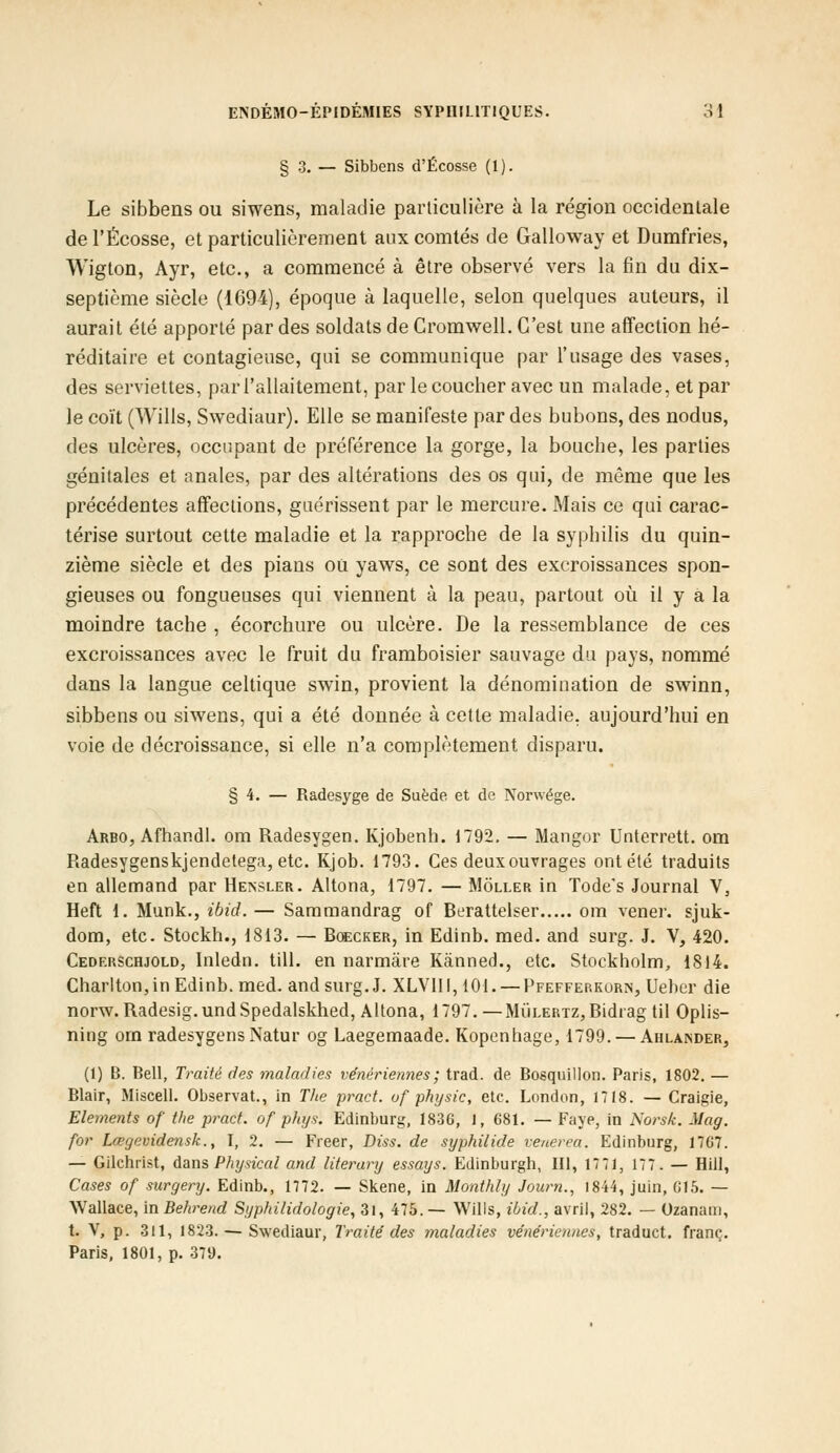 § 3. — Sibbens d'Ecosse (1). Le sibbens ou siwens, maladie particulière à la région occidentale de l'Ecosse, et particulièrement aux comtés de Galloway et Dumfries, Wigton, Ayr, etc., a commencé à être observé vers la fin du dix- septième siècle (1694), époque à laquelle, selon quelques auteurs, il aurait été apporté par des soldats de Cromwell. C'est une affection hé- réditaire et contagieuse, qui se communique par l'usage des vases, des serviettes, par l'allaitement, par le coucher avec un malade, et par le coït (Wills, Swediaur). Elle se manifeste par des bubons, des nodus, des ulcères, occupant de préférence la gorge, la bouche, les parties génitales et anales, par des altérations des os qui, de même que les précédentes affections, guérissent par le mercure. Mais ce qui carac- térise surtout cette maladie et la rapproche de la syphilis du quin- zième siècle et des pians ou yaws, ce sont des excroissances spon- gieuses ou fongueuses qui viennent à la peau, partout où il y a la moindre tache , écorchure ou ulcère. De la ressemblance de ces excroissances avec le fruit du framboisier sauvage du pays, nommé dans la langue celtique swin, provient la dénomination de swinn, sibbens ou siwens, qui a été donnée à cette maladie, aujourd'hui en voie de décroissance, si elle n'a complètement disparu. § 4. — Radesyge de Suède et de Norwége. Arbo, Afhandl. om Radesygen. Kjobenh. 1792. — Mangor Unterrett. om Radesygenskjendetega, etc. Kjob. 1793. Ces deux ouvrages ont été traduits en allemand par Hensler. Altona, 1797. — Môller in Tode's Journal V, Heft 1. Munk., ibid.— Sammandrag of Berattelser om vener. sjuk- dom, etc. Stockh., 1813. — Boecker, in Edinb. med. and surg. J. V, 420. Cederschjold, Inledn. till. en narmâre Kânned., etc. Stockholm, 1814. Charlton,in Edinb. med. and surg. J. XLV1II, 101. — Pfefferkorn, Ueber die nonv. Radesig.undSpedalskhed, Altona, 1797. —Mùlertz, Bidrag til Oplis- ning om radesygens Natur og Laegemaade. Kopenhage, 1799. — Ahlaisder, (1) B. Bell, Traité des maladies vénériennes ; trad. de Bosquillon. Paris, 1802. — Blair, Miscell. Observât., in The pract. of physic, etc. London, 1718. — Craigie, Eléments of t/ie pract. of phys. Edinburg, 1836, 1, 681. — Paye, in Norsk. Mag. for Lœgcvidensk., I, 2. — Freer, Diss. de syphilide venerea. Edinburg, 1767. — Gilchrist, dans Physical and literary essays. Edinburgh, III, 1771, 177. — Hill, Cases of surgery. Edinb., 1772. — Skene, in Monthly Journ., 1844, juin, 015. — Wallace, ïnBehrend Syphilidologie, 31, 475.— Wills, ibid., avril, 282. — Uzanam, t. V, p. 311, 1823. — Swediaur, Traité des maladies vénériennes, traduct. franc. Paris, 1801, p. 37lJ.