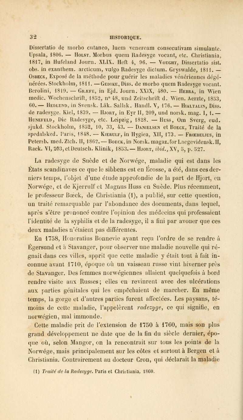 Dissertatio de morbo cutaneo, lucm vcnercam consecutivam simulante. Upsala, 1806. — Holst, Morbus quern Radesyge vocant, etc. Christiania, 1817, in Hufeland Journ. XLIX. Heft 4, 96. — Yought, Dissertatio sist. obs. in exanthem. arcticum, vulgo Radesyge dictum. Gryswalde, 1811. — Osbeck, Exposé de la méthode pour guérir les maladies vénériennes dégé- nérées. Stockholm, 1811. —GEuiKE,Diss. de morbo quem Radesyge vocant. Berolini, 1819. — Gr^efe, in Ejd. Journ. XXIX, 480. — Hebra, in Wien medic. Woehenschrift, 1852, nu 48, und Zeitschrift d. Wien. Aerzte, 1853, 60.— Hedluivd, in Svensk. Lâk. Sallsk. Handl. V, 176.— Hialtalin, Diss. de radesyge. Kiel, 1839. — Hjort, in Eyr II, 209, und norsk. mag. 1,1.— Hunefeld, Die Radesyge, etc. Leipzig, 1828. — Huss, Om Sverg, eud. sjukd. Stockholm, 1852, 10, 33, 43. — Danielsen et Boeck, Traité de la spedalbked. Taris, 1848. — Kierulf, in Hygiea, XII, 173. — Froebelius, in Petersb. med.Ztch. II, 1862. —Boeck, in Norsk.magaz.forLaegevidensk.il, Raek. VI, 203,etDeutsch. Klinik, 1853.— Hjort, ibid.,XN, 5, p. 527. La radesyge de Suède et de Norwége, maladie qui est dans les États Scandinaves ce que le sibbens est en Ecosse, a été, dans ces der- niers temps, l'objet d'une étude approfondie de la part de Hjort, en Norwége, et de Kjerrulf et Magnus Huss en Suède. Plus récemment, le professeur Bcéck, de Christiania (1), a puLlié, sur cette question, un traité remarquable par l'abondance des documents, dans lequel, après s'être prononcé contre l'opinion des médecins qui professaient l'identité de la syphilis et de la radesyge, il a fini par avouer que ces deux maladies n'étaient pas différentes. En 1758, Honoratius Bonnevie ayant reçu l'ordre de se rendre à Égersund et à Stavanger, pour observer une maladie nouvelle qui ré- gnait dans ces villes, apprit que cette maladie y était tout à fait in- connue avant 1710, époque où un vaisseau russe vint hiverner près de Stavanger. Des femmes norvégiennes allaient quelquefois à bord rendre visite aux Russes; elles en revinrent avec des ulcérations aux parties génitales qui les empêchaient de marcher. En même temps, la gorge et d'autres parties furent affectées. Les paysans, té- moins de cette maladie, l'appelèrent radezyge, ce qui signifie, en norwégien, mal immonde. Cette maladie prit de l'extension de 17S0 à 1760, mais son plus grand développement ne date que de la fin du siècle dernier, épo- que où, selon Mangor, on la rencontrait sur tous les points de la Norwége, mais principalement sur les côtes et surtout à Bergen et à Christiania. Contrairement au docteur Cron, qui déclarait la maladie (1) Traité de la Radesyge. Paris et Christiania, 1860.