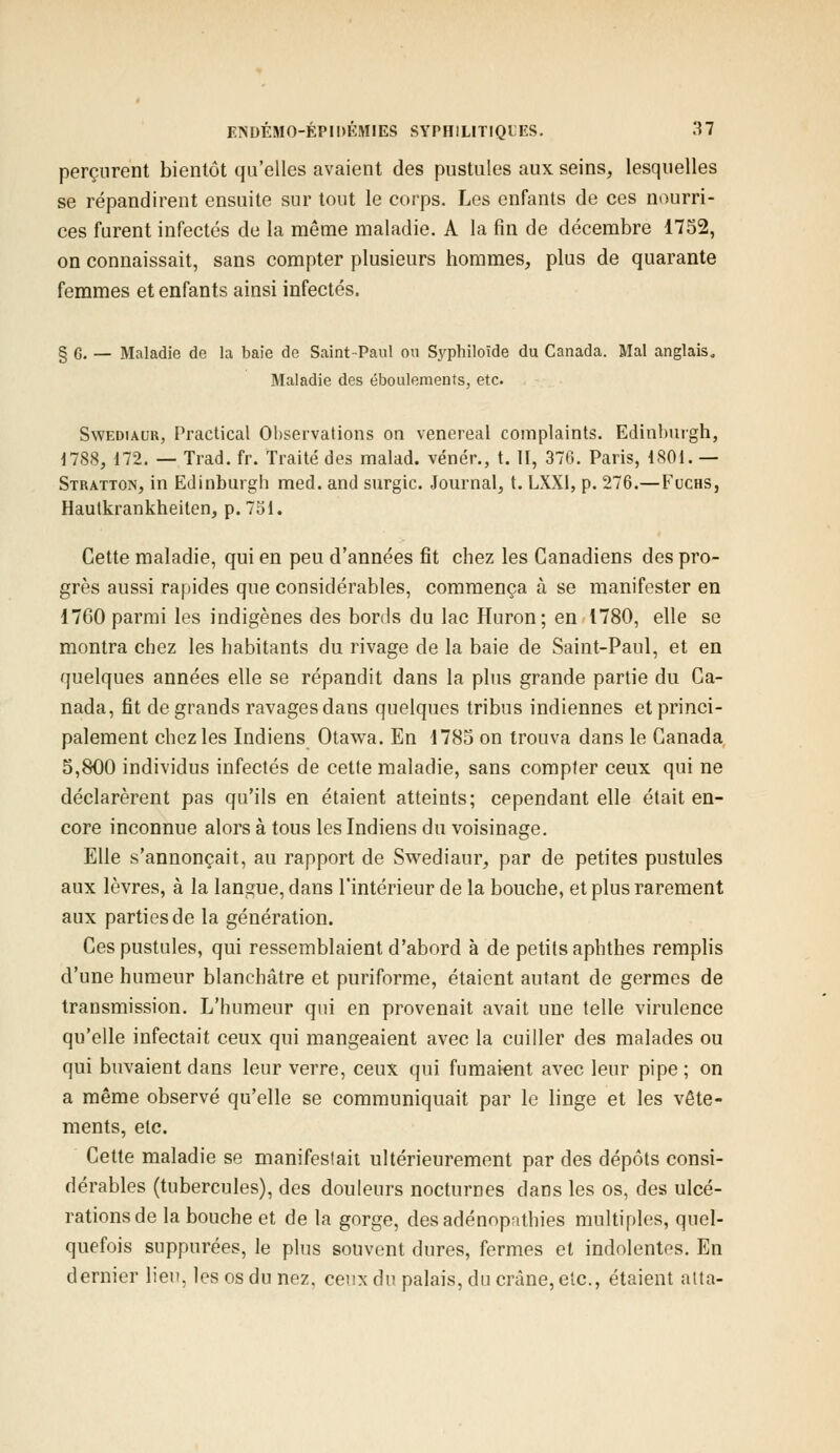 perçurent bientôt qu'elles avaient des pustules aux seins, lesquelles se répandirent ensuite sur tout le corps. Les enfants de ces nourri- ces furent infectés de la même maladie. A la fin de décembre 1752, on connaissait, sans compter plusieurs hommes, plus de quarante femmes et enfants ainsi infectés. § 6. — Maladie de la baie de Saint-Paul ou Syphiloïde du Canada. Mal anglais. Maladie des éboulements, etc. Swediaur, Practical Observations on venereal complaints. Edinburgh, 1788, 172. — Trad. fr. Traité des malad. vénér., t. II, 376. Paris, 1801.— Stratton, in Edinburgh med. and surgic. Journal, t. LXX1, p. 276.—Fuchs, Hautkrankheiten, p. 751. Cette maladie, qui en peu d'années fit chez les Canadiens des pro- grès aussi rapides que considérables, commença à se manifester en 1760 parmi les indigènes des bords du lac Huron; en 1780, elle se montra chez les habitants du rivage de la baie de Saint-Paul, et en quelques années elle se répandit dans la plus grande partie du Ca- nada, fit de grands ravages dans quelques tribus indiennes et princi- palement chez les Indiens Otawa. En 1785 on trouva dans le Canada 5,800 individus infectés de cette maladie, sans compter ceux qui ne déclarèrent pas qu'ils en étaient atteints; cependant elle était en- core inconnue alors à tous les Indiens du voisinage. Elle s'annonçait, au rapport de Swediaur, par de petites pustules aux lèvres, à la langue, dans l'intérieur de la bouche, et plus rarement aux parties de la génération. Ces pustules, qui ressemblaient d'abord à de petits aphthes remplis d'une humeur blanchâtre et puriforme, étaient autant de germes de transmission. L'humeur qui en provenait avait une telle virulence qu'elle infectait ceux qui mangeaient avec la cuiller des malades ou qui buvaient dans leur verre, ceux qui fumaient avec leur pipe ; on a même observé qu'elle se communiquait par le linge et les vête- ments, etc. Cette maladie se manifestait ultérieurement par des dépôts consi- dérables (tubercules), des douleurs nocturnes dans les os, des ulcé- rations de la bouche et de la gorge, desadénopathies multiples, quel- quefois suppurées, le plus souvent dures, fermes et indolentes. En dernier lieu, les os du nez, ceux du palais, du crâne, etc., étaient atta-