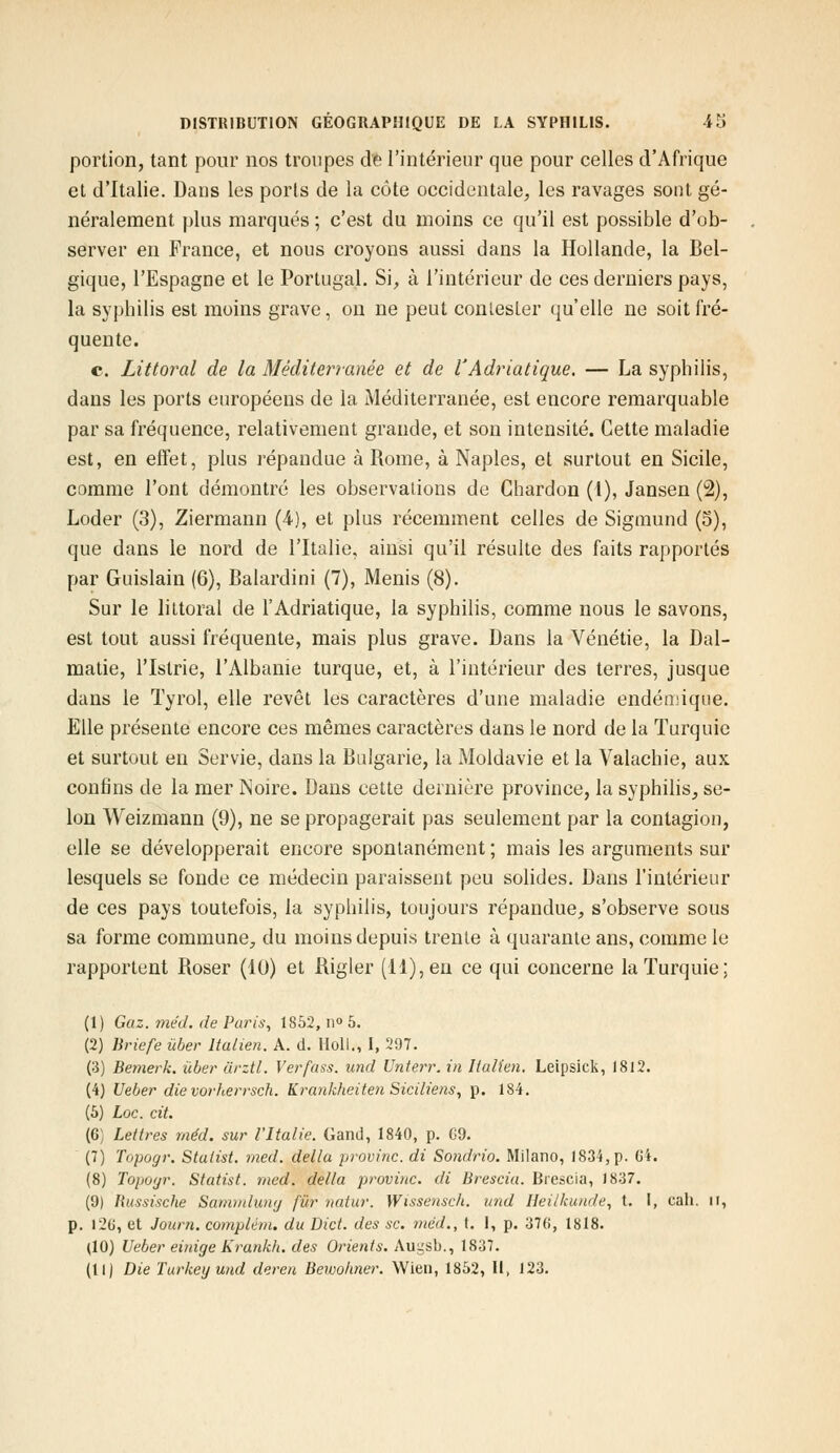 portion, tant pour nos troupes de l'intérieur que pour celles d'Afrique et d'Italie. Dans les ports de la côte occidentale, les ravages sont gé- néralement plus marqués ; c'est du moins ce qu'il est possible d'ob- server en France, et nous croyons aussi dans la Hollande, la Bel- gique, l'Espagne et le Portugal. Si, à l'intérieur de ces derniers pays, la syphilis est moins grave, on ne peut conlesLer qu'elle ne soit fré- quente. c. Littoral de la Méditerranée et de l'Adriatique. — La syphilis, dans les ports européens de la Méditerranée, est encore remarquable par sa fréquence, relativement grande, et son intensité. Cette maladie est, en effet, plus répandue à Rome, à Naples, et surtout en Sicile, comme l'ont démontré les observations de Chardon (1), Jansen (2), Loder (3), Ziermann (4), et plus récemment celles de Sigmund (5), que dans le nord de l'Italie, ainsi qu'il résulte des faits rapportés par Guislain (6), Balardini (7), Menis (8). Sur le littoral de l'Adriatique, la syphilis, comme nous le savons, est tout aussi fréquente, mais plus grave. Dans la Vénétie, la Dal- matie, l'Istrie, l'Albanie turque, et, à l'intérieur des terres, jusque dans le Tyrol, elle revêt les caractères d'une maladie endémique. Elle présente encore ces mêmes caractères dans le nord de la Turquie et surtout en Servie, dans la Bulgarie, la Moldavie et la Valachie, aux confins de la mer Noire. Dans cette dernière province, la syphilis, se- lon Weizmann (9), ne se propagerait pas seulement par la contagion, elle se développerait encore spontanément ; mais les arguments sur lesquels se fonde ce médecin paraissent peu solides. Dans l'intérieur de ces pays toutefois, la syphilis, toujours répandue, s'observe sous sa forme commune, du moins depuis trente à quarante ans, comme le rapportent Roser (10) et Rigler (11), en ce qui concerne la Turquie; (1) Gaz. méd. de Paris, 1852, n° 5. (2) Briefe ûber Italien. A. d. IIoll., I, 297. (3) Bemerk. ùber ârztl. Verfass. und Unterr. in Italien. Leipsick, 1812. (4) Ueber die vorherrsch. Krankheiten Siciliens, p. 184. (5) Loc. cit. (6) Lettres méd. sur l'Italie. Gand, 1840, p. G9. (7) Topogr. Stulist. med. délia provinc. di Sondrio. Milano, 1834, p. 6i. (8) Topogr. Statist. med. délia provinc. di Brescia. Brescia, 1837. (9) Russische Sammlung fur natur. Wissensch. und Heilkunde, t. I, cah. il, p. 126, et Journ. complém. du Dict. des se. méd., t. 1, p. 376, 1818. (10) Ueber einige Krankh. des Orients. Augsb., 1837. (11) Die Turkeyund deren Bewohner. Wien, 1852, II, 123.