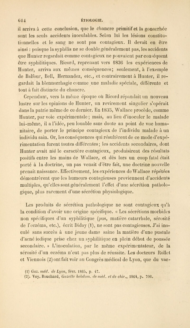 il arriva à cette conclusion, que le chancre primitif et la gonorrhée sont les seuls accidents inoculables. Selon lui les lésions constitu- tionnelles et le sang ne sont pas contagieux. Il devait en être ainsi : puisque la syphilis ne se double généralement pas, les accidents que Hunter regardait comme contagieux ne pouvaient par conséquent être syphilitiques. Ricord, reprenant vers 1836 les expériences de Hunter, arriva aux mêmes conséquences; seulement, à l'exemple de Balfour, Bell, Hernandez, etc., et contrairement à Hunter, il re- gardait la blennorrhagie comme une maladie spéciale, différente et tout à fait distincte du chancre. Cependant, vers la même époque où Ricord répandait un nouveau lustre sur les opinions de Hunter, un revirement singulier s'opérait dans la patrie même de ce dernier. En 1835, Wallace procède, comme Hunter, par voie expérimentale ; mais, au lieu d'inoculer le malade lui-même, il a l'idée, peu louable sans doute au point de vue huma- nitaire, de porter- le principe contagieux de l'individu malade à un individu sain. Or, les conséquences qui résultèrent de ce mode d'expé- rimentation furent toutes différentes; les accidents secondaires, dont Hunter avait nié le caractère contagieux, produisirent des résultats positifs entre les mains de Wallace, et dès lors un coup fatal était porté à la doctrine, un pas venait d'être fait, une doctrine nouvelle prenait naissance. Effectivement, les expériences de Wallace répétées démontrèrent que les humeurs contagieuses proviennent d'accidents multiples, qu'elles sont généralement l'effet d'une sécrétion patholo- gique, plus rarement d'une sécrétion physiologique. Les produits de sécrétion pathologique ne sont contagieux qu'à la condition d'avoir une origine spécifique. « Les sécrétions morbides non spécifiques d'un syphilitique (pus, matière catarrhale, sérosité de l'eczéma, etc.), écrit Diday (1), ne sont pas contagieuses. J'ai ino- culé sans succès à une jeune dame saine la matière d'une pustule d'acné iodique prise chez un syphilitique en plein début de poussée secondaire. » L'inoculation, par le même expérimentateur, de la sérosité d'un eczéma n'eut pas plus de réussite. Les docteurs Rollet et Viennois (2) ont fait voir au Congrès médical de Lyon, que du vac- (1) Gaz. méd. de Lyon, févr. 1865, p, 47.