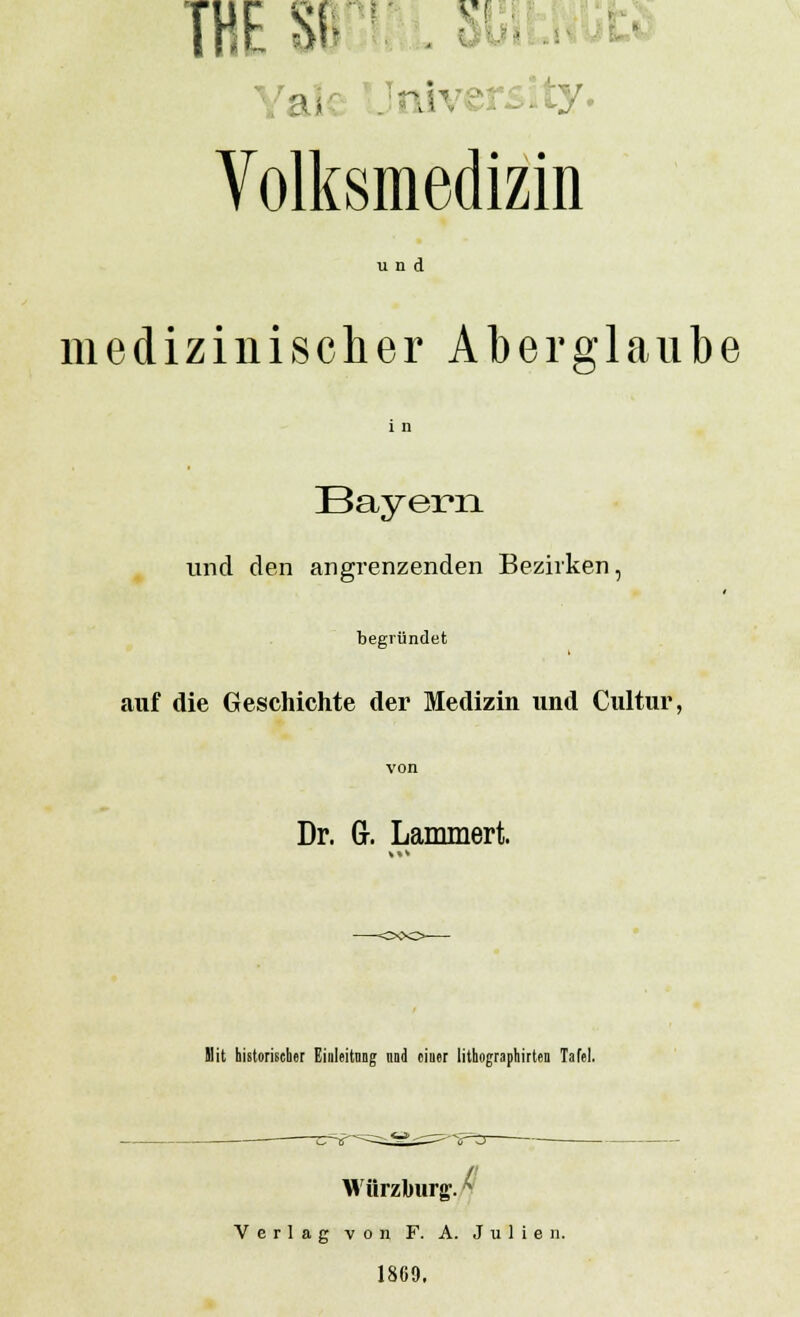 EStr: j Volksmedizin und medizinischer Aberglaube i n Bayern und den angrenzenden Bezirken, begründet auf die Geschichte der Medizin und Cultur, von Dr. Gr. Lammert. Mit historischer Einleitung und einer lithographirten Tafel. / Wurzburg. ^ Verlag von F. A. Julien. 1869.