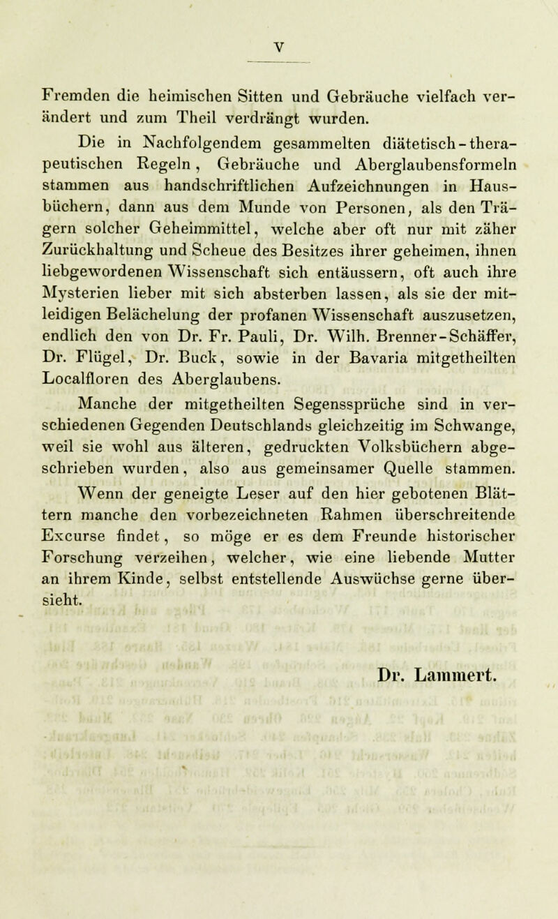 Fremden die heimischen Sitten und Gebräuche vielfach ver- ändert und zum Theil verdrängt wurden. Die in Nachfolgendem gesammelten diätetisch-thera- peutischen Regeln, Gebräuche und Aberglaubensformeln stammen aus handschriftlichen Aufzeichnungen in Haus- büchern, dann aus dem Munde von Personen, als den Trä- gern solcher Geheimmittel, welche aber oft nur mit zäher Zurückhaltung und Scheue des Besitzes ihrer geheimen, ihnen liebgewordenen Wissenschaft sich entäussern, oft auch ihre Mysterien lieber mit sich absterben lassen, als sie der mit- leidigen Belächelung der profanen Wissenschaft auszusetzen, endlich den von Dr. Fr. Pauli, Dr. Wilh. Brenner-Schäffer, Dr. Flügel, Dr. Bück, sowie in der Bavaria mitgetheilten Localfloren des Aberglaubens. Manche der mitgetheilten Segenssprüche sind in ver- schiedenen Gegenden Deutschlands gleichzeitig im Schwange, weil sie wohl aus älteren, gedruckten Volksbüchern abge- schrieben wurden, also aus gemeinsamer Quelle stammen. Wenn der geneigte Leser auf den hier gebotenen Blät- tern manche den vorbezeichneten Rahmen überschreitende Excurse findet, so möge er es dem Freunde historischer Forschung verzeihen, welcher, wie eine liebende Mutter an ihrem Kinde, selbst entstellende Auswüchse gerne über- sieht. Dr. Lainmert.