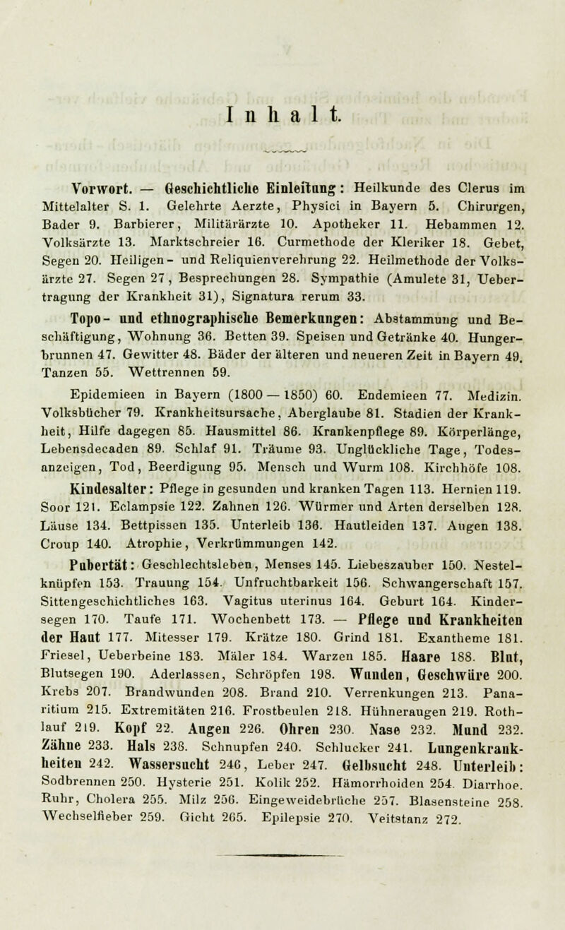 Inhalt. Vorwort. — Geschichtliche Einleitung : Heilkunde des Clerus im Mittelalter S. 1. Gelehrte Aerzte, Physici in Bayern 5. Chirurgen, Bader 9. Barbierer, Militärärzte 10. Apotheker 11. Hebammen 12. Volksärzte 13. Marktschreier 16. Curmethode der Kleriker 18. Gebet, Segen 20. Heiligen- und Reliquienverehrung 22. Heilmethode der Volks- ärzte 27. Segen 27, Besprechungen 28. Sympathie (Amulete 31, Ueber- tragung der Krankheit 31), Signatura rerum 33. Topo- und ethnographische Bemerkungen: Abstammung und Be- schäftigung, Wohnung 36. Betten 39. Speisen und Getränke 40. Hunger- brunnen 47. Gewitter 48. Bäder der älteren und neueren Zeit in Bayern 49, Tanzen 55. Wettrennen 59. Epidemieen in Bayern (1800 — 1850) 60. Endemieen 77. Medizin. Volksbücher 79. Krankheitsursache, Aberglaube 81. Stadien der Krank- heit, Hilfe dagegen 85. Hausmittel 86. Krankenpflege 89. Körperlänge, Lebensdecaden 89. Schlaf 91. Träume 93. Unglückliche Tage, Todes- anzeigen, Tod, Beerdigung 95. Mensch und Wurm 108. Kirchhöfe 108. Kindesalter: Pflege in gesunden und kranken Tagen 113. Hernien 119. Soor 121. Eclampsie 122. Zahnen 126. Würmer und Arten derselben 128. Läu9e 134. Bettpissen 135. Unterleib 136. Hautleiden 137. Augen 138. Croup 140. Atrophie, Verkrümmungen 142. Pubertät: Geschlechtsleben, Menses 145. Liebeszauber 150. Nestel- knüpfen 153. Trauung 154. Unfruchtbarkeit 156. Schwangerschaft 157. Sittengeschichtliches 163. Vagitus uterinus 164. Geburt 164. Kinder- segen 170. Taufe 171. Wochenbett 173. — Pflege und Krankheiten der Hant 177. Mitesser 179. Krätze 180. Grind 181. Exantheme 181. Friesel, Ueberbeine 183. Maler 184. Warzen 185. Haare 188. Blut, Blutsegen 190. Aderlässen, Schröpfen 198. Wunden, Geschwüre 200. Krebs 207. Brandwunden 208. Brand 210. Verrenkungen 213. Pana- ritium 215. Extremitäten 216. Frostbeulen 218. Hühneraugen 219. Roth- lauf 2i9. Kopf 22. Augen 226. Ohren 230. Nase 232. Mund 232. Zähne 233. Hals 238. Schnupfen 240. Schlucker 241. Lungenkrank- heiten 242. Wassersucht 246, Leber 247. Gelbsucht 248. Unterleib: Sodbrennen 250. Hysterie 251. Kolik 252. Hämorrhoiden 254. Diarrhoe. Ruhr, Cholera 255. Milz 256. Eingeweidebrüche 257. Blasensteine 258. Wechselfieber 259. Gicht 265. Epilepsie 270. Veitstanz 272.