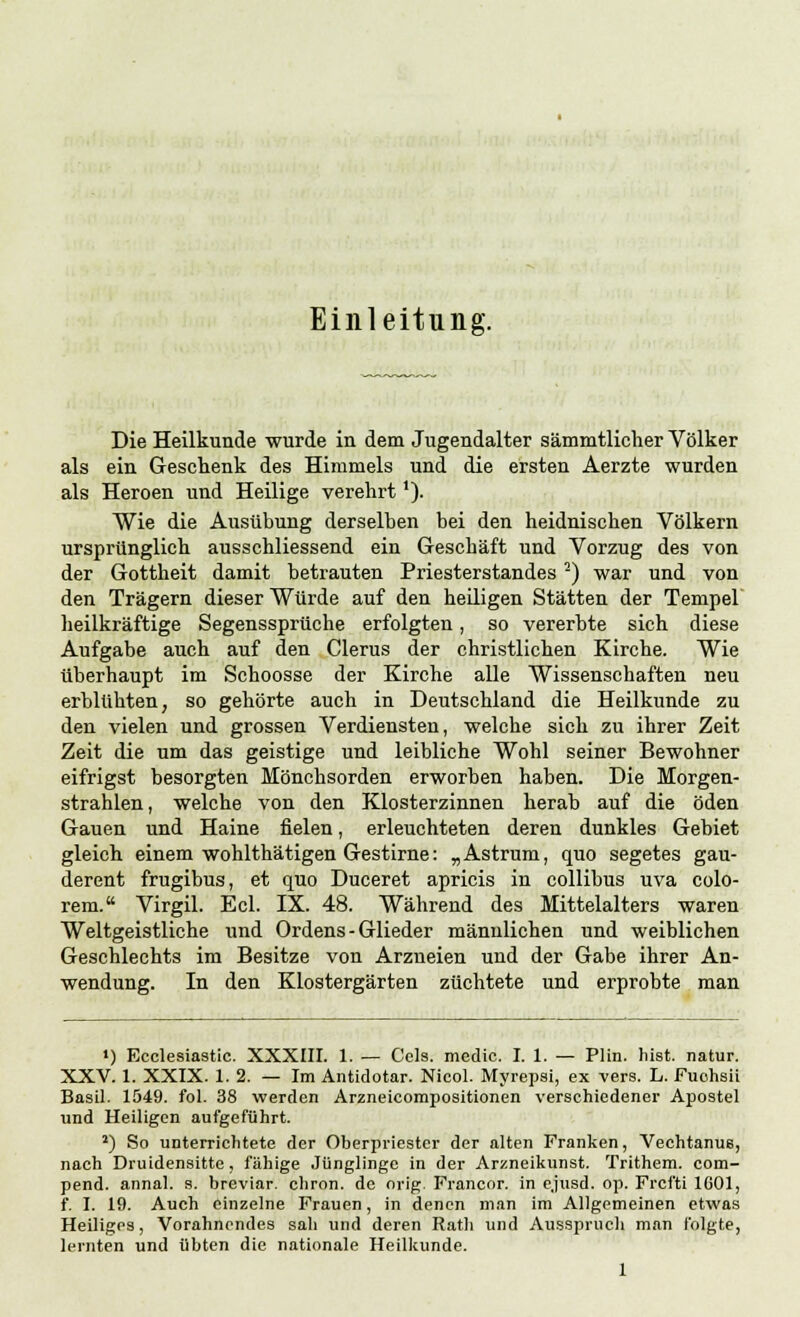 Einleitung. Die Heilkunde wurde in dem Jugendalter sämmtlicher Völker als ein Geschenk des Himmels und die ersten Aerzte wurden als Heroen und Heilige verehrt'). Wie die Ausübung derselben bei den heidnischen Völkern ursprünglich ausschliessend ein Geschäft und Vorzug des von der Gottheit damit betrauten Priesterstandes -) war und von den Trägern dieser Würde auf den heiligen Stätten der Tempel heilkräftige Segenssprüche erfolgten, so vererbte sich diese Aufgabe auch auf den Clerus der christlichen Kirche. Wie überhaupt im Schoosse der Kirche alle Wissenschaften neu erblühten, so gehörte auch in Deutschland die Heilkunde zu den vielen und grossen Verdiensten, welche sich zu ihrer Zeit Zeit die um das geistige und leibliche Wohl seiner Bewohner eifrigst besorgten Mönchsorden erworben haben. Die Morgen- strahlen, welche von den Klosterzinnen herab auf die öden Gauen und Haine fielen, erleuchteten deren dunkles Gebiet gleich einem wohlthätigen Gestirne: „Astrum, quo segetes gau- derent frugibus, et quo Duceret apricis in collibus uva colo- rem. Virgil. Ecl. IX. 48. Während des Mittelalters waren Weltgeistliche und Ordens - Glieder männlichen und weiblichen Geschlechts im Besitze von Arzneien und der Gabe ihrer An- wendung. In den Klostergärten züchtete und erprobte man ') Ecclesiastic. XXXIII. 1. — Cels. medic. I. 1. — Plin. hist. natur. XXV. 1. XXIX. 1. 2. — Im Antidotar. Nicol. Myrepsi, ex vers. L. Fuohsii Basil. 1549. fol. 38 werden Arzneicompositionen verschiedener Apostel und Heiligen aufgeführt. 2) So unterrichtete der Oberpriester der alten Franken, Vechtanug, nach Druidensitte, fähige Jünglinge in der Arzneikunst. Trithem. com- pend. annal. s. breviar. chron. de orig. Francor. in ejusd. op. Frcfti 1601, f. I. 19. Auch einzelne Frauen, in denen man im Allgemeinen etwas Heiliges, Vorahnendes sah und deren Rath und Ausspruch man folgte, lernten und übten die nationale Heilkunde.