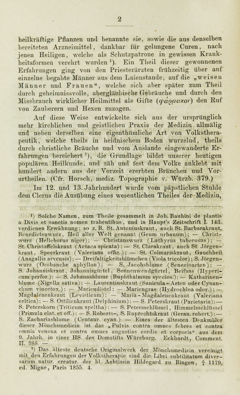 heilkräftige Pflanzen und benannte sie, sowie die aus denselben bereiteten Arzneimittel, dankbar für gelungene Curen, nach jenen Heiligen, welche als Schutzpatrone in gewissen Krank- heitsformen verehrt wurden ]). Ein Theil dieser gewonnenen Erfahrungen ging von den Priesterärzten frühzeitig über auf einzelne begabte Männer aus dem Laienstande, auf die „weisen Männer und Frauen, welche sich aber später zum Theil durch geheimnissvolle, abergläubische Gebräuche und durch den Missbrauch wirklicher Heilmittel als Gifte (cpao(taxo)') den Ruf von Zauberern und Hexen zuzogen. Auf diese Weise entwickelte sich aus der ursprünglich mehr kirchlichen und geistlichen Praxis der Medizin allmälig und neben derselben eine eigenthiimliche Art von Volksthera- peutik, welche theils in heidnischem Boden wurzelnd, theils durch christliche Bräuche und vom Auslande eingewanderte Er- fahrungen bereichert2), die Grundlage bildet unserer heutigen populären Heilkunde, und zäh und fest dem Volke anklebt mit hundert andern aus der Vorzeit ererbten Branchen und Vor- urtheilen. (Cfr. Horsch, mediz. Topographie v. Wtirzb. 379.) Im 12. und 13. Jahrhundert wurde vom päpstlichen Stuhle dem Clerus die Ausübung eines wesentlichen Theiles der Medizin, - - 1) Solche Namen, zum Thcile gesammelt in Joh. Bauhini de planus a Divis et sanetis nomen trahentibus , und in Haupt's Zeitschrift I. 143. verdienen Erwähnung; so z.B. St. Antoniuskraut, auch St. Barbarakraut, Benedictenwurz, Heil aller Welt genannt (Gcum urbamim); — Christ- vrurz (Helleborus niger); — Christanswurz (Lathyrus tuberosus); — St. Christoffelskraut (Aetaea spicata) :— St. Clarakraut, auch St. Jörgen- kraut, Speerkraut (Valeriana offic): — St. Colmariskraut, Gauchheil (Anagallis arvensis);— Dreifaltigkeitsblümchen (Viola tricolor) ; S. Jörgen- wurz (Orobanche aphyllon); — S. .lacobsblume (Senecioarten); — S. Johanniskraut, .Toharmisgüitel, Sonnemvondgürtel, Beifuss (Hyperi- cum perl'or.): — S. Johannsblumc (Buplithalmnm specios.): — Katharinen- hlume (Nigella sativa);— Laurentiuskraut (Sanicula-Arten oderCynan- chum vincetox.) ; — Mariendistel: — Mariengras (H\dn>chloa oder.) : — Mngdalenenkraut (Levisticum): — Maria-Magdalencnkraut (Valeriana celtica): — S. Ottilienkraut (Delphinium): ■— S. Peterskraut (Parietaria): — S. Peterskorn (Triticum speltha):— S. Petersschlüssel, Himmelssehlüsscl (Primula elat, et off.) : — S. Roberts-, S. Ruprechtskraut (Geran. robert.) ; — S. Zachariasbhime (Centaur. cyan.) — Eines der ältesten Denkmäler dieser Mbnchsmedicin ist das „Pulvis contra omnes febres et contra omnia venena et contra omnes angustias cordis et corporis aus dem !). Jahrb. in einer HS. des Domstil'ts Würzburg. Eckhardt, Comment IL 988. — 2) Das älteste deutsche Originahverk der Mönchsmedizin vereinigt mit den Erfahrungen der Volkstherapie sind die Libri subtilitatum diver- sanim natur. creatur. der hl. Aebtissin Hildegard zu Bingen, f 1179 ed. Migne, Paris 1855. 4.