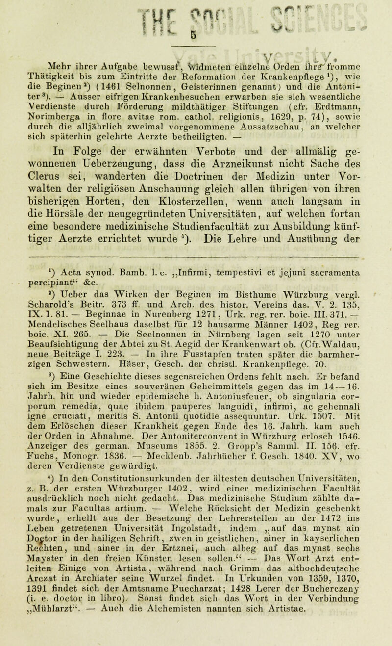 • ' cur onr int Ä-1 * V - V * Mehr ihrer Aufgabe bewusst, widmeten einzelne Orden ihre fromme Thätigkeit bis zum Eintritte der Reformation der Krankenpflege1), wie die Beginen J) (1461 Seinonnen, Geisterinnen genannt) und die Antoni- ter3). — Ausser eifrigen Krankenbesuchen erwarben sie sich wesentliche Verdienste durch Förderung mildthätiger Stiftungen (cfr. Erdtmann, Norimberga in flore avitae rom. cathol. religionis, 1629, p. 74), sowie durch die alljährlich zweimal vorgenommene Aussatzschau, an welcher sich späterhin gelehrte Aerzte betheiligten. — In Folge der erwähnten Verbote und der allmälig ge- wonnenen TJeberzeugung, dass die Arzneikunst nicht Sache des Clerus sei, wanderten die Doctrinen der Medizin unter Vor- walten der religiösen Anschauung gleich allen übrigen von ihren bisherigen Horten, den Klosterzellen, wenn auch langsam in die Hörsäle der neugegründeten Universitäten, auf welchen fortan eine besondere medizinische Studienfacultät zur Ausbildung künf- tiger Aerzte errichtet wurde 4). Die Lehre und Ausübung der ') Acta synod. Bamb. 1. u. „Infirmi, tempestivi et jejuni sacramenta pereipiant &c. ') Ueber das Wirken der Beginen im Bisthume Würzburg vergl. Scharold's Beitr. 373 ff. und Arch. des histor. Vereins das. V. 2. 135, IX. 1. 81. — Beginnae in Nurenberg 1271, Urk. reg. rer. boie. III. 371. — Mendelisches Seelhaus daselbst für 12 hausarme Männer 1402, Reg rer. boie. XI. 265. — Die Seelnonnen in Nürnberg lagen seit 1270 unter Beaufsichtigung der Abtei zu St. Aegid der Krankenwart ob. (Cfr.Waldau, neue Beiträge I. 223. — In ihre Fusstapfen traten später die barmher- zigen Schwestern. Häser, Gesch. der christl. Krankenpflege. 70. 3) Eine Geschichte dieses segensreichen Ordens fehlt nach. Er befand sich im Besitze eines souveränen Geheimmittels gegen das im 14—16. Jahrh. hin und wieder epidemische h. Antoniusfeuer, ob singularia cor- porum remedia, quae ibidem paupercs languidi, infirmi, ac gehennali igne cruciati, meritis S. Antonii quotidie assequuntur. Urk. 1507. Mit dem Erlöschen dieser Krankheit gegen Ende des 16. Jahrh. kam auch der Orden in Abnahme. Der Antoniterconvent in Würzburg erlosch 1546. Anzeiger des german. Museums 1855. 2. Gropp's Samml. II. 156. cfr. Fuchs, Monogr. 1836. — Mecklenb. Jahrbücher f. Gesch. 1840. XV, wo deren Verdienste gewürdigt. ') In den Constitutionsurkunden der ältesten deutschen Universitäten, z. B. der ersten Würzburger 1402, wird einer medizinischen Facultät ausdrücklich noch nicht gedacht. Das medizinische Studium zählte da- mals zur Facultas artium. — Welche Rücksicht der Medizin geschenkt wurde, erhellt aus der Besetzung der Lehrerstellen an der 1472 ins Leben getretenen Universität Ingolstadt, indem „auf das mynst ain Doctor in der hailigen Schrift, zwen in geistlichen, ainer in kayserlichen Rechten, und ainer in der Ertznei, auch albeg auf das mynst sechs Mayster in den freien Künsten lesen sollen. — Das Wort Arzt ent- leiten Einige von Artista, während nach Grimm das althochdeutsche Arczat in Archiater seine Wurzel findet. In Urkunden von 1359, 1370, 1391 findet sich der Amtsname Puecharzat; 1428 Lerer der Bucherczeny (i. e. doctor in libro). Sonst findet sich das Wort in der Verbindung „Mühlarzt''. — Auch die Alchemisten nannten sich Artistae.