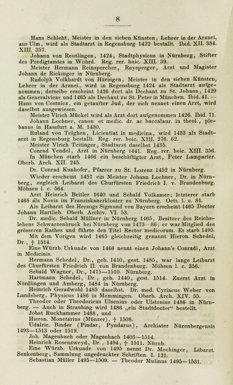 Hans Schient, Meister in den sieben Künsten, Lehrer in der Arznei, aus Ulm, wird als Stadtarzt in Regensburg 1422 bestallt. Ibid. XII. 384. XIII. 357. Johann von Reutlingen, 1424, Stadtphysicus in Nürnberg, Stifter des Predigtamtes in Wöhrd. Reg. rer. boic. XIII. 39. Meister Hermann Reinspercher, Reysperger, Arzt und Magister Johann de Rickinger in Nürnberg. Rudolph Volkhardt von Häringen, Meister in den sieben Künsten, Lehrer in der Arznei, wird in Regensburg 1424 als Stadtarzt aufge- nommen; derselbe erscheint 1426 dort als Dechant zu St. Johann, 1429 als Generalvicar und 1465 als Dechant zu St. Peter in München. Ibid. 41. — Hans vonCostnicz, ein getaufter Jud, der sich nennet einen Arzt, wird daselbst ausgewiesen. Meister Virich Mückel wird als Arzt dort aufgenommen 1426. Ibid. 71. Johann Lochner, canon et medic. dr. ac baccalaur. in theol., ple- banus in Hassfurt a. M. 1430. Ruland von Telghen, Licientiat in medicina, wird 1433 als Stadt- arzt in Regensburg bestallt. Reg. rer. boic. XIII. 276. 62. Meister Virich Teitinger, Stadtarzt daselbst 1435. Conrad Vendel, Arzt in Nürnberg 1441. Reg. rer. boic. XIII. 356. In München starb 1466 ein beschäftigter Arzt, Peter Lamparter. Oberb. Arch. XII. 245. Dr. Conrad Kunhofer, Pfarrer zu St. Lorenz 1452 in Nürnberg. Wieder erscheint 1457 ein Meister Johann Lochner, Dr. in Nürn- berg, zugleich Leibarzt des Churfürsten Friedrich I. v. Brandenburg. Möhsen 1. c. 564. Arzt Heinrich Beitier 1640 und Sobald Volkamer; letzterer starb 1468 als Noviz im Franziskanerkloster zu Nürnberg. Oett. 1. c. 81. Als Leibarzt des Herzogs Sigmund von Bayern erscheint 1465 Doctor Johann Hartlieb. Oberb. Archiv. VI. 53. Dr. medic. Sebald Müllner in Nürnberg 1465, Besitzer des Reichs- lehens Schwarzenbruck bei Nürnberg von 1475—86; er war Mitglied des grösseren Rathes und führte den Titel Rector medieorum. Er starb 1495. Mit dem Vorigen wird 1465 gleichzeitig genannt Hieron. Schedel, Dr., f 1514. Eine Würzb. Urkunde von 1466 nennt einen Johann's Conradi, Arzt in Medicinis. Hermann Schedel, Dr., geb. 1410, gest. 1485, war lange Leibarzt des Churfürsten Friedrich II. von Brandenburg. Möhsen 1. c. 356. Sebald Wagner, Dr., 1475—1510. Nürnberg. Hartmann Schedel, Dr., geb. 1440, gest. 1514. Zuerst Arzt in Nördlingen und Amberg, 1484 in Nürnberg. Heinrich Geradwohl 1485 daselbst. Dr. med. Cyriacus Weber von Landsberg, Physicus 1486 in Memmingen. Oberb. Ärch. XIV. 55. Theodor oder Theodoricus Ulsenius oder Ulstenius 1486 in Nürn- berg. — Auch in Straubing wird 1486 „ein Stadtdoctor bestellt. Jobst Ruckhammer 1488, und Hieron. Monetarius (Münzer), f 1508. Udalric. Binder (Pindar, Pyndarus), Archiater Nürenbergensis 1493—1513 oder 1519. Joh. Magenbuch oder Magenhach 1403—1514. Heinrich Rosenzweyd, Dr., 1494, f 1511. Nürnb. Eine Würzb. Urkunde von 1495 nennt Dr. Mochinger, Libarzt. Senkenberg, Sammlung ungedruckter Schriften. I. 121. Sebastian Müller 1495—1509. — Theodor Mulinus 1495—1531.