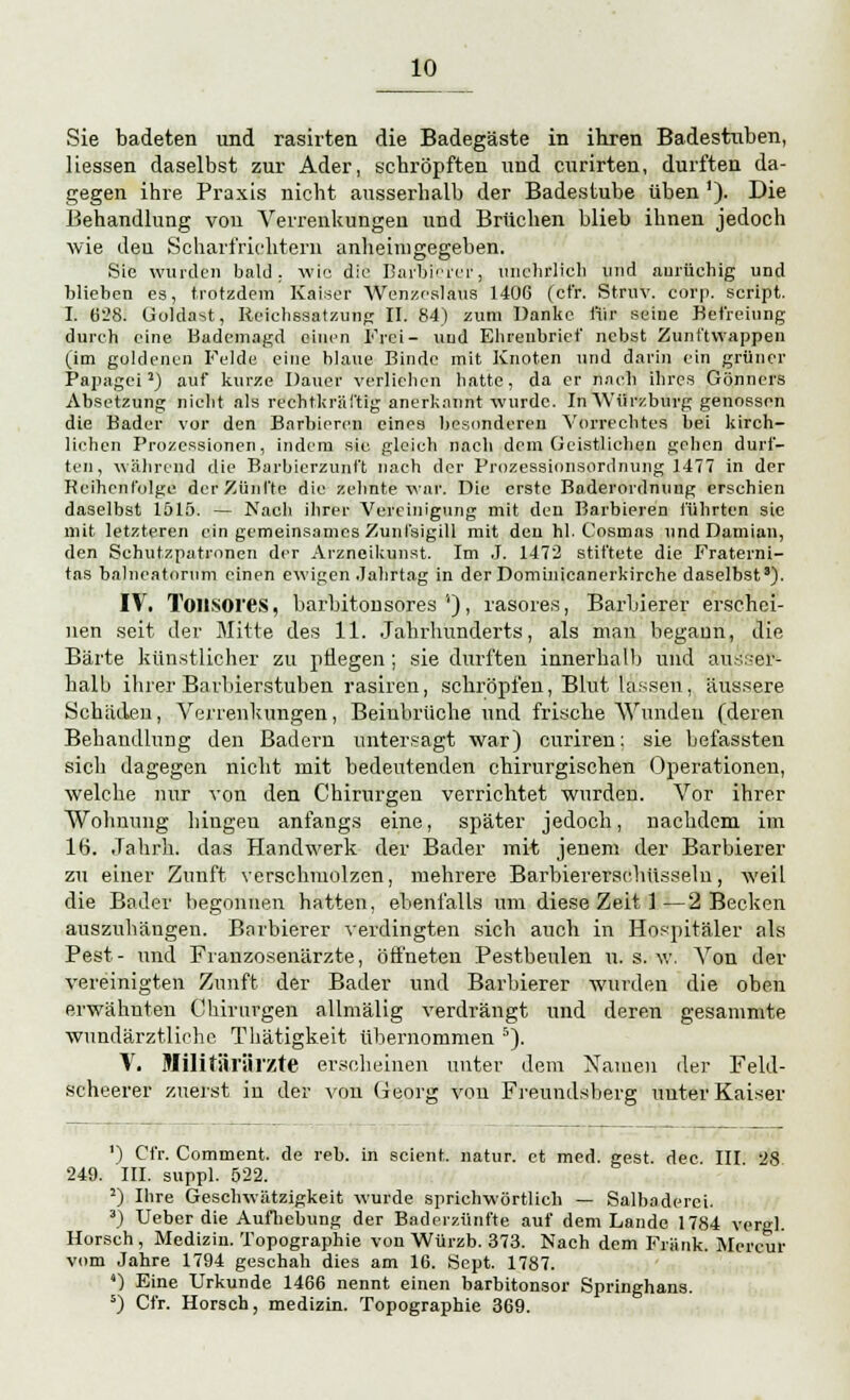 Sie badeten und rasirten die Badegäste in ihren Badestuben, Hessen daselbst zur Ader, schröpften und curirten, durften da- gegen ihre Praxis nicht ausserhalb der Badestube üben '). Die Behandlung von Verrenkungen und Brüchen blieb ihnen jedoch wie den Scharfrichtern anheimgegeben. Sie wurden bald, wie die Barbi'efei', unehrlich und aurüehig und blieben es, trotzdem Kaiser Wenzoslaus 1406 (ct'r. Struv. corp. Script. I. 628. üoldast, Reichesatzung II. 84) zum Danke für seine Befreiung durch eine Bademagd einen Frei- und Elirenbrief nebst Zunftwappen (im güldenen Felde eine blaue Binde mit Knoten und darin ein grüner Papagei1) auf kurze Dauer verlieben hatte, da er nach ihres Gönners Absetzung nicht als rechtkräftig anerkannt wurde. In AVürzburg genossen die Bader vor den Barbieren eines besonderen Vorrechtes bei kirch- liehen Prozessionen, indem sie gleich nach dem Geistlichen geben durf- ten, während die Barbierzunft nach der Prozessionsordnung 1477 in der Reihenfolge der Zünfte die zehnte war. Die erste Baderordnung erschien daselbst 1515. — Nach ihrer Vereinigung mit den Barbieren führten sie mit letzteren ein gemeinsames Zunfsigill mit den hl. Cosmas undDamian, den Schutzpatronen der Arzneikunst. Im .1. 1472 stiftete die Fraterni- tas balneatornm einen ewigen .Jahrtag in der Dominicanerkirche daselbst8). IV. Toiisores, bärhitönsöres'4)', rasores, Barbierer erschei- nen seit der Mitte des 11. Jahrhunderts, als mau begann, die Barte künstlicher zu pflegen ; sie durften innerhalb und ausser- halb ihrer Barbierstuben rasiren, schröpfen, Blut lassen, äussere Schäden, Verrenkungen, Beinbrüche und frische Wunden (deren Behandlung den Badern untersagt war) curiren; sie befassten sich dagegen nicht mit bedeutenden chirurgischen Operationen, welche nur von den Chirurgen verrichtet wurden. Vor ihrer Wohnung hingen anfangs eine, später jedoch, nachdem im 16. Jahrb.. das Handwerk der Bader mit jenem der Barbierer zu einer Zunft verschmolzen, mehrere Barbiererselmsseln, weil die Bader begonnen hatten, ebenfalls um diese Zeit 1—2 Becken auszuhängen. Barbierer verdingten sich auch in Hospitäler als Pest- und Franzosenärzte, öffneten Pestbeulen u. s. w. Von der vereinigten Zunft der Bader und Barbierer wurden die oben erwähnten Chirurgen allmälig verdrängt und deren gesammte wundärztliche Thätigkeit übernommen 5). V. Militärärzte erscheinen unter dem Namen der Feld- scheerer zuerst in der von Georg von Freundsberg unter Kaiser ') Cfr. Comment. de reh. in scient. natur. et med. gest. dec. III 28 249. III. suppl. 522. 2) Ibre Geschwätzigkeit wurde sprichwörtlich — Salbaderei. 3) Ueber die Aufhebung der Baderzünfte auf dem Lande 1784 vergl. Horsch, Medizin. Topographie von Würzb. 373. Nach dem Frank. Meiern- vom Jahre 1794 geschah dies am 16. Sept. 1787. 4) Eine Urkunde 1466 nennt einen barbitonsor Springhans. s) Cfr. Horsch, medizin. Topographie 369.