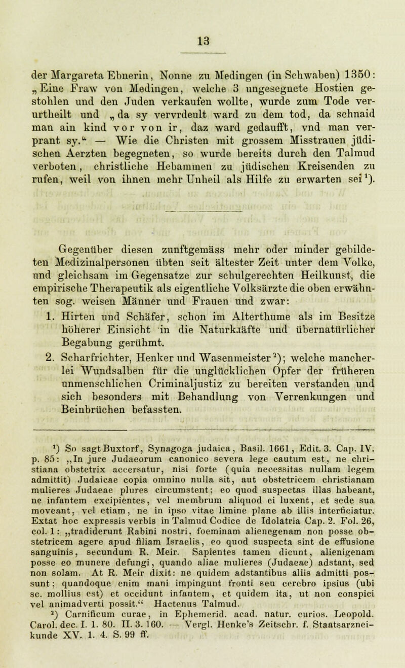 der Margareta Ebnerin, Nonne zu Medingen (in Schwaben) 1350: „ Eine Fraw von Medingen, welche 3 ungesegnete Hostien ge- stohlen und den Juden verkaufen wollte, wurde zum Tode ver- urtheilt und „da sy vervrdeult ward zu dem tod, da schnaid man ain kind vor von ir, daz ward gedaufft, vnd man ver- prant sy.u — Wie die Christen mit grossem Misstrauen jüdi- schen Aerzten begegneten, so wurde bereits durch den Talmud verboten, christliche Hebammen zu jüdischen Kreisenden zu rufen, weil von ihnen mehr Unheil als Hilfe zu erwarten sei'). Gegenüber diesen zunftgemäss mehr oder minder gebilde- ten Medizinalpersonen übten seit ältester Zeit unter dem Volke, und gleichsam im Gegensatze zur schulgerechten Heilkunst, die empirische Therapeutik als eigentliche Volksärzte die oben erwähn- ten sog. weisen Männer und Frauen und zwar: 1. Hirten und Schäfer, schon im Alterthume als im Besitze höherer Einsicht in die Naturk.Täfte und übernatürlicher Begabung gerühmt. 2. Scharfrichter, Henker und Wasenmeister2); welche mancher- lei Wundsalben für die unglücklichen Opfer der früheren unmenschlichen Criminaljustiz zu bereiten verstanden und sich besonders mit Behandlung von Verrenkungen und Beinbrüchen befassten. ') So sagtBuxtorf, Synagoga judaica, Basil. 1661, Edit. 3. Cap. IV. p. 85: ,,In jure Judaeorum canonico severa lege cautura est, ne chri- stiana obstetrix aceersatui', nisi forte (quia neoessitas nullam legem admittit) Judaieae copia omnino nulla sit, aut obstetricem christianam mulieres .Tudaeae plures circumstent; eo quod suspectas illas habeant, ne infantem excipientes, vel membrum aliquod ei luxent, et sede sua moveant, vel etiam, ne in ipso vitae limine plane ab Ulis interficiatur. Extat hoc expressis verbis in Talmud Codice de Idolatria Cap. 2. Fol. 26, col. 1: „tradiderunt Rabini nostri. foeminam alienegenam non posse ob- stetricem agere apud filiam Israelis, eo quod suspecta sint de effusione sanguinis, secundum R. Meir. Sapientes tarnen dicunt, alienigenam posse eo munere defungi, quando aliae mulieres (Judaeae) adstant, sed non solam. At R. Meir dixit: ne quidcm adstantibus aliis admitti pos- sunt; quandoque enim mani impingunt i'ronti seu cerebro ipsius (ubi sc. mollius est) et occidunt infantem, et quidem ita, ut non conspici vel animadverti possit. Hactenus Talmud. 2) Carnificum curae, in Ephemerid. acad. natur. curios. Leopold. Carol. dec. I. 1. 80. II. 3. 160. — Vergl. Henke's Zeitschr. f. Staatsarznei- kunde XV. 1. 4. S. 99 ff.