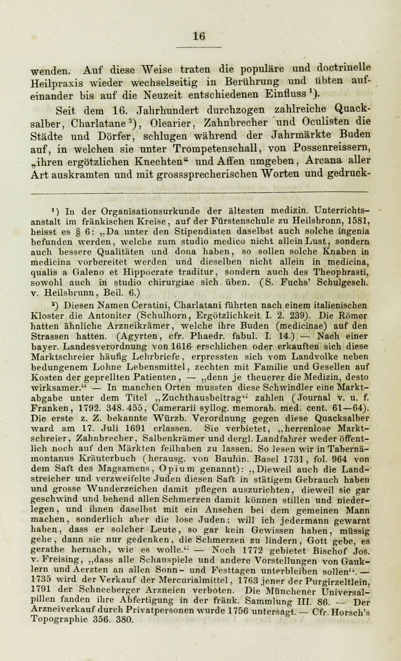 wenden. Auf diese Weise traten die populäre und doctriuelle Heilpraxis wieder wechselseitig in Berührung und übten auf- einander bis auf die Neuzeit entschiedenen Einfluss*). Seit dem 16. Jahrhundert durchzogen zahlreiche Quack- salber, Charlatane2), Olearier, Zahnbrecher und Oculisten die Städte und Dörfer, schlugen während der Jahrmärkte Buden auf, in welchen sie unter Trompetenschall, von Possenreissern, „ihren ergötzlichen Knechten und Affen umgeben, Arcana aller Art auskramten und mit grosssprecherischen Worten und gedruck- ') In der Organisationsurkunde der ältesten medizin. TJnterrichts- anstalt im fränkischen Kreise, auf der Fürstenschule zu Heilsbronn, 1581, heisst es § 6: „Da unter den Stipendiaten daselbst auch solche ingenia befunden werden, welche zum studio medico nicht allein Lust, sondern auch bessere Qualitäten und dona haben, so sollen solche Knaben in medicina vorbereitet werden und dieselben nicht allein in medicina, qualis a Galeno et Hippocrate traditur, sondern auch des Theophrasti, sowohl auch in studio chirurgiae sich üben. (S. Fuchs' Schulgesch. v. Heilsbrunn, Beil. 6.) a) Diesen Namen Ceratini, Charlatani führten nach einem italienischen Kloster die Antoniter (Schulhorn, Ergötzlichkeit I. 2. 239). Die Römer hatten ähnliche Arzneikrämer, welche ihre Buden (medicinae) auf den Strassen hatten. (Agyrten, cfr. Phaedr. fabul. I. 14.) — Nach einer bayer. Landesverordnung von 1616 erschlichen oder erkauften sich diese Marktschreier häufig Lehrbriefe, erpressten sich vom Landvolke neben bedungenem Lohne Lebensmittel, zechten mit Familie und Gesellen auf Kosten der geprellten Patienten, — „denn je theuerer die Medizin, desto wirksamer. — In manchen Orten mussten diese Schwindler eine Markt- abgabe unter dem Titel „Zuchthausbeitrag zahlen (Journal v. u. f. Franken, 1792. 348.455, Camerarii syllog. memorab. med. cent. 61—64). Die erste z. Z. bekannte Würzb. Verordnung gegen diese Quacksalber ward am 17. Juli 1691 erlassen. Sie verbietet, „herrenlose Markt- schreier, Zahnbrecher, Salbenkrämer und dergl. Landfahrer weder öffent- lich noch auf den Märkten feilhaben zu lassen. So lesen wir in Tahernä- montanus Kräuterbuch (herausg. von Bauhin. Basel 1731, fol. 964 von dem Saft des Magsamens, Opium genannt): „Dieweil auch die Land- streicher und verzweifelte Juden diesen Saft in stätigem Gebrauch haben und grosse AVunderzeichen damit pflegen auszurichten, dieweil sie gar geschwind und behend allen Schmerzen damit können stillen und nieder- legen , und ihnen daselbst mit ein Ansehen bei dem gemeinen Mann machen, sonderlich aber die lose Juden; will ich jedermann gewarnt haben, dass er solcher Leute, so gar kein Gewissen haben, müssig gehe, dann sie nur gedenken, die Schmerzen zu lindern, Gott gebe, es gerathe hernach, wie es wolle. — Noch 1772 gebietet Bischof Jos. v. Freising, „dass alle Schauspiele und andere Vorstellungen von Gauk- lern und Aerzten an allen Sonn- und Festtagen unterbleiben sollen. 1735 wird der Verkauf der Mercurialmittel, 1763 jener der Purgirzeltlein 1791 der Schneeberger Arzneien verboten. Die Münchener Universal- pillen fanden ihre Abfertigung in der fränk. Sammlung III. 86. — Der Arzneiverkauf durch Privatpersonen wurde 1756 untersagt. — Cfr Horsch's Topographie 356. 380.