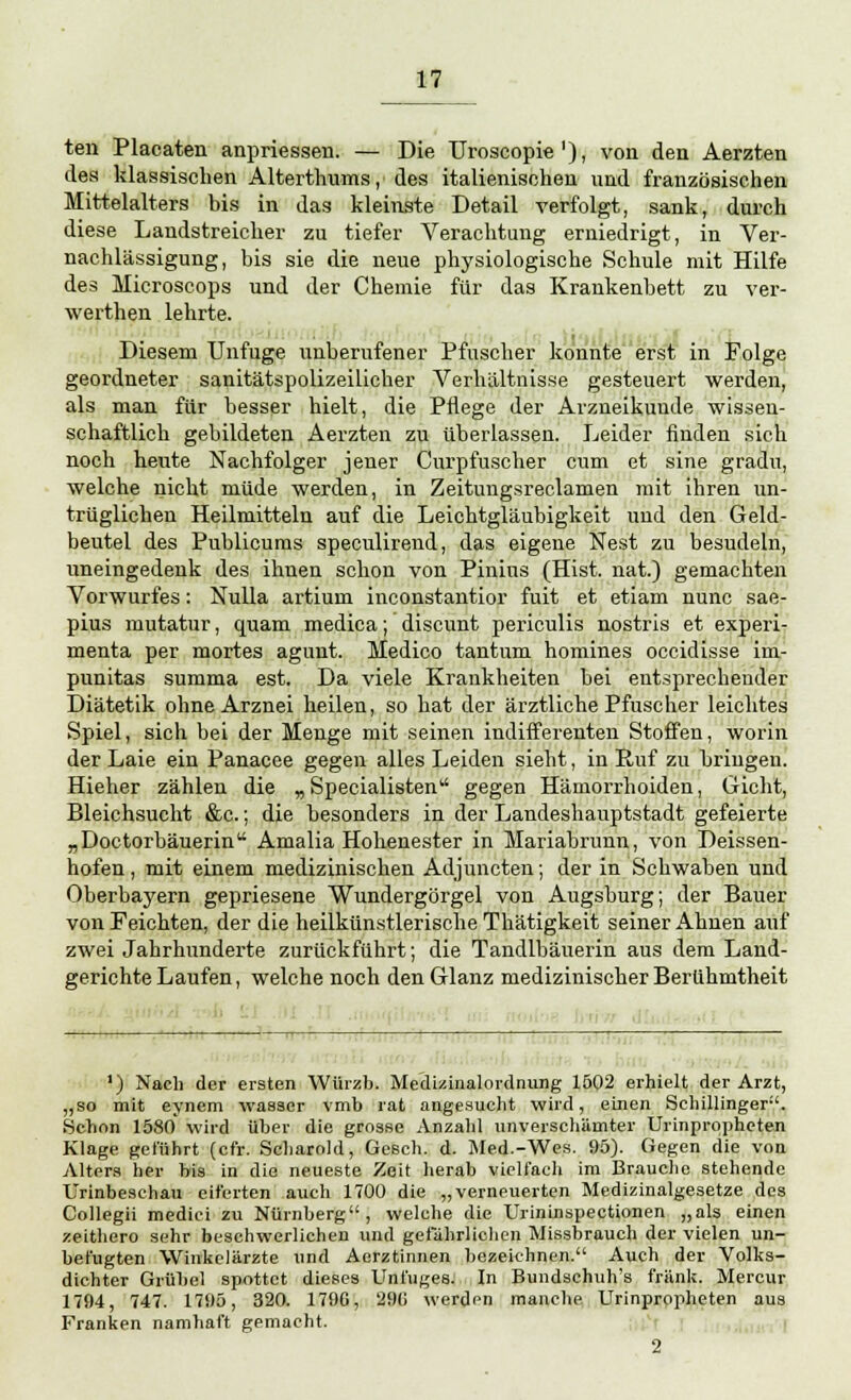 ten Placaten anpriessen. — Die Uroscopie'), von den Aerzten des klassischen Alterthums, des italienischen und französischen Mittelalters bis in das kleinste Detail verfolgt, sank, durch diese Landstreicher zu tiefer Verachtung erniedrigt, in Ver- nachlässigung, bis sie die neue physiologische Schule mit Hilfe des Microscops und der Chemie für das Krankenbett zu ver- werthen lehrte. Diesem Unfuge unberufener Pfuscher konnte erst in Folge geordneter sanitätspolizeilicher Verhältnisse gesteuert werden, als man für besser hielt, die Pflege der Arzneikuude wissen- schaftlich gebildeten Aerzten zu überlassen. Leider finden sich noch heute Nachfolger jener Curpfuscher cum et sine gradu, welche nicht müde werden, in Zeitungsreclamen mit ihren un- trüglichen Heilmitteln auf die Leichtgläubigkeit und den Geld- beutel des Publicums speculirend, das eigene Nest zu besudeln, uneingedenk des ihnen schon von Pinins (Hist. nat.) gemachten Vorwurfes: Nulla artium inconstantior fuit et etiam nunc sae- pius mutatur, quam medica; discunt periculis nostris et experi- menta per mortes agunt. Medico tantum homines occidisse im- punitas summa est. Da viele Krankheiten bei entsprechender Diätetik ohne Arznei heilen, so hat der ärztliche Pfuscher leichtes Spiel, sich bei der Menge mit seinen indifferenten Stoffen, worin der Laie ein Panacee gegen alles Leiden sieht, in Ruf zu bringen. Hieher zählen die „ Specialisten gegen Hämorrhoiden, Gicht, Bleichsucht &c.; die besonders in der Landeshauptstadt gefeierte „Doctorbäuerin Amalia Hohenester in Mariabrunn, von Deissen- hofen, mit einem medizinischen Adjuncten; der in Schwaben und Oberbayern gepriesene Wundergörgel von Augsburg; der Bauer von Feichten, der die heilkünstlerische Thätigkeit seiner Ahnen auf zwei Jahrhunderte zurückführt; die Tandlbäuerin aus dem Land- gerichte Laufen, welche noch den Glanz medizinischer Berühmtheit *) Nach der ersten Würzb. Medizinalordnung 1502 erhielt der Arzt, „so mit eynem wasser vmb rat angesucht wird, einen Schillinger. Schon 1580 wird über die grosse Anzahl unverschämter Urinpropheten Klage geführt (cfr. Scharold, Gesch. d. Med.-Wes. 95). Gegen die von Alters her bis in die neueste Zeit herab vielfach im Brauche stehende Urinbeschau eiferten auch 1700 die „verneuerten Medizinalgesetze des Collegii mediei zu Nürnberg, welche die Urininspectionen „als einen zeithero sehr beschwerlichen und gefährlichen Missbrauch der vielen un- befugten Winkclärzte und Aerztinnen bezeichnen. Auch der Volks- dichter Grübel spottet dieses Unfuges. In Bundschuh's fränk. Mercur 1794, 747. 1795, 320. 1790, 291» werden manche Urinpropheten aus Franken namhaft gemacht. 2