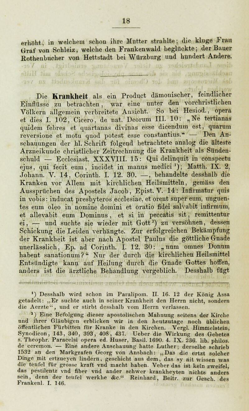 erhöht, in welchem schon ihre Mutter strahlte; die kluge Frau Graf von Sohleiz, welche den Frankenwald beglückte; der Bauer Kotheubucher von Hettstadt bei Würzburg und hundert Andere. Die Krankheit als ein Product dämonischer, feindlicher Einflüsse zu betrachten, war eine unter den vorchristlichen Völkern allgemein verbreitete Ansieht. So bei Hesiod., opera et dies I. 102, Cicero, de nat. Deorurn III. 10: „Ne tertiana» quidem febres et quartauas divinas esse dicendum est, quarum reversione et motu quod potest esse constantius. — Den An- schauungen der hl. Schrift folgend betrachtete analog die älteste Arzneikunde christlicher Zeitrechnung die Krankheit als Sünden- schuld — Ecclesiast. XXXVIII. 15: Qui delinquit in conspeetu ejus, qui fecit eum, iucidet in manus medici '); Matth. IX. 2, Johann. V. 14, Corinth. I. 12. 30. —, behandelte desshalb die Kranken vor Allem mit kirchlichen Heilsmitteln, gemäss den Aussprüchen des Apostels Jacob, Epist. V. 14: Infirmatur quis in vobis: inducat presbyteros ecclesiae, et orent super eum, unguen- tes eum oleo in nomine domini et oratio fidei salvabit infirmum, et allevabit eum Dominus , et si in peccatis sit, remittentur ei, — und suchte sie wieder mit Gott2) zu versöhnen, dessen Schickung die Leiden verhängte. Zur erfolgreichen Bekämpfung der Krankheit ist aber nach Apostel Paulus die göttliche Gnade unerlässlich, Ep. ad Corinth. I. 12. 30: „num omnes Donum habent sanationum? Nur der durch die kirchlichen Heilsmittel Entsündigte kann auf Heilung durch die Gnade Gottes hoffen, anders ist die ärztliche Behandlung vergeblich. Desshalb fügt ') Desshalb wird schon im Paralipom. II. 16. 12 der König Assa getadelt: „Er suchte auch in seiner Krankheit den Herrn nicht, sondern die Aerzte, und er stirbt desshalb vom Herrn verlassen. J) Eine Befolgung dieser apostolischen Mahnung seitens der Kirche und ihrer Gläubigen erblicken wir in den heutzutage noch üblichen öffentlichen Fürbitten für Kranke in den Kirchen. Vergl. Himmelstein, Synodicon, 143, 340, 393, 408, 437. Ueber die Wirkung des Gebetes s. Theophr. Paracelsi opera ed. Huser, Basil. 1690. 4. IX. 236. lib. philos. de ceremon. — Eine andere Anschauung hatte Luther; derselbe schrieb 1532 an den Markgrafen Georg von Ansbach: „Das die ertzt solcher Dinge mit ertzneyen lindern, geschieht aus dem, das sy nit wissen was die teufel für grosse kraft vnd macht haben. Veber das ist kein zweifei das pestilentz vnd über vnd ander schwer krankheyten nichts anders sein, denn der teufel werkhe &c. Reinhard, Beitr. zur Gesch des Frankenl. I. 146.