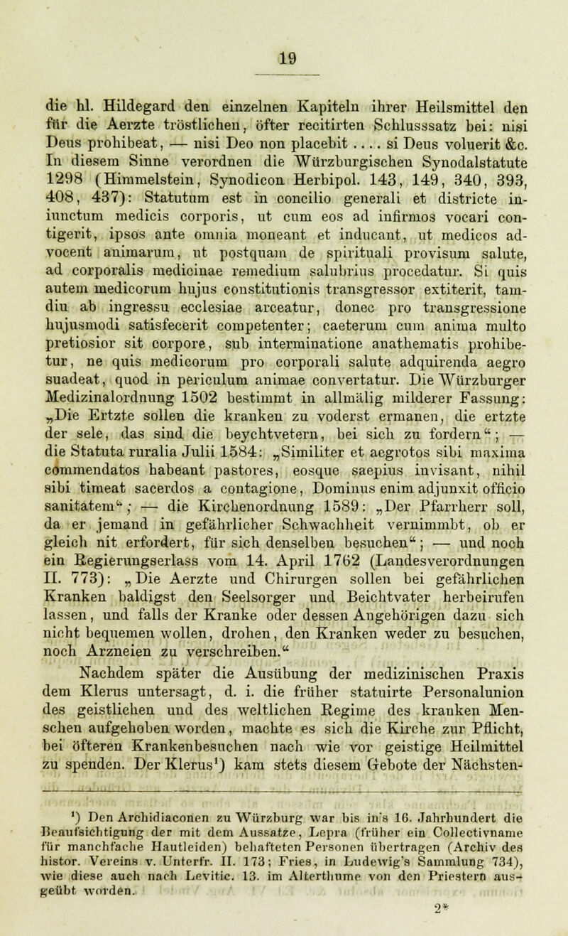 die hl. Hildegard den einzelnen Kapiteln ihrer Heilsmittel den für die Aerzte tröstlichen, öfter recitirten Schlusssatz bei: nisi Deus prohibeat, — nisi Deo non placebit .... si Deus voluerit &c. In diesem Sinne verordnen die Würzburgischen Synodalstatute 1298 (Himmelstein, Synodicon Herbipol. 143, 149, 340, 393, 408, 437): Statutum est in ooncilio generali et districte in- hvnctum medicis corporis, ut cum eos ad infirmos vocari con- tigerit, ipsos ante omnia moneant et inducant, ut medicos ad- vocent animarum, ut postquam de spirituali provisum salute, ad corporalis medicinae remedium salubrius procedatur. Si quis autem medicorum hujus coustitutionis transgressor extiterit, tam- diu ab ingressu ecclesiae arceatur, donec pro transgressione hujusmodi satisfecerit competenter; caeterum cum anima multo pretiosior sit corpore, sub interminatione anatbematis prohibe- tur, ne quis medicorum pro corporali salute adquirenda aegro suadeat, quod in periculum animae convertatur. Die Würzburger Medizinalordnung 1502 bestimmt in allmälig milderer Fassung: „Die Ertzte sollen die kranken zu voderst ermanen, die ertzte der sele, das sind die beychtvetern, bei sieb zu fordern ; — die Statuta ruralia Julii 1584: „Similiter et aegrotos sibi maxima commendatos habeant pastores, eosque saepius invisant, nihil sibi timeat sacerdos a contagione, Dominus enim adjunxit officio sanitatem; — die Kircbenordnung 1589: „Der Pfarrherr soll, da er jemand in gefährlicher Schwachheit vernimmbt, ob er gleich nit erfordert, für sich denselben besuchen; — und noch ein Regierungserlass vom 14. April 1762 (Landesverordnungen II. 773): „ Die Aerzte und Chirurgen sollen bei gefährlichen Kranken baldigst den Seelsorger und Beichtvater herbeirufen lassen, und falls der Kranke oder dessen Angehörigen dazu sich nicht bequemen wollen, drohen, den Kranken weder zu besuchen, noch Arzneien zu verschreiben. Nachdem später die Ausübung der medizinischen Praxis dem Klerus untersagt, d. i. die früher statuirte Personalunion des geistlichen und des weltlichen Regime des krauken Men- schen aufgehoben worden, machte es sich die Kirche zur Pflicht, bei öfteren Krankenbesuchen nach wie vor geistige Heilmittel zu spenden. Der Klerus1) kam stets diesem Gebote der Nächsten- ') Den Archidiaconen zu Würzburg war bis ins 16. Jahrhundert die Beaufsichtigung der mit dem Aussatze, Lepra (früher ein Collectivname für manchfache Hautleiden) behafteten Personen übertragen (Archiv des histor. Vereins v. Unterfr. II. 173; Fries, in Ludewig's Sammlung 734), wie diese auch nach Levitic. 13. im Altertbume von den Priestern aus- geübt worden. 2*