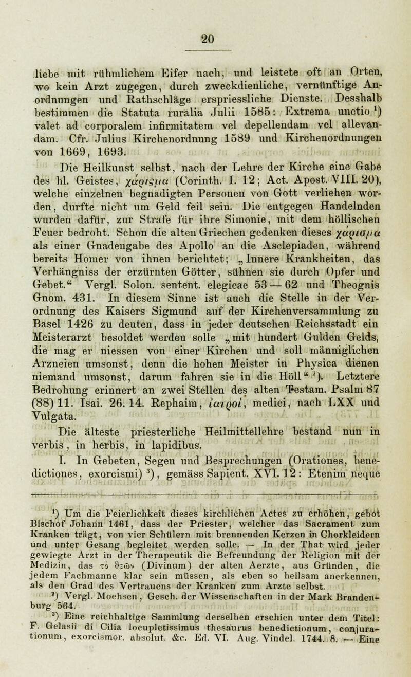 liebe mit rühmlichem Eifer nach, und leistete oft an Orten, wo kein Arzt zugegen, durch zweckdienliche, vernünftige An- ordnungen und Rathschläge erspriessliche Dienste. Desshalb bestimmen die Statuta ruralia Julii 1585: Extrema unctio *) valet ad corporalem infirmitatem vel depellendam vel allevan- dam. Cfr. Julius Kirchenordnung 1589 und Kirchenordnungen von 1669, 1693. Die Heilkunst selbst, nach der Lehre der Kirche eine Gabe des hl. Geistes, %ä{ug^u. (Corinth. I. 12; Act. Apost. VIII. 20), welche einzelnen begnadigten Personen von Gott verliehen wor- den, durfte nicht um Geld feil sein. Die entgegen Handelnden wurden dafür, zur Strafe für ihre Simonie, mit dem höllischen Feuer bedroht. Schon die alten Griechen gedenken dieses %a(>tO{ia als einer Gnadengabe des Apollo an die Asclepiaden, während bereits Homer von ihnen berichtet; „ Innere Krankheiten, das Verhängniss der erzürnten Götter, sühnen sie durch Opfer und Gebet. Vergl. Solon. sentent. elegicae 53 — 62 und Theognis Gnom. 431. In diesem Sinne ist auch die Stelle in der Ver- ordnung des Kaisers Sigmund auf der Kirchenversammlung zu Basel 1426 zu deuten, dass in jeder deutschen Reichsstadt ein Meisterarzt besoldet werden solle „ mit hundert Gulden Gelds, die mag er niessen von einer Kirchen und soll männiglichen Arzneien umsonst, denn die hohen Meister in Physica dienen niemand umsonst, darum fahren sie in die Höll A). Letztere Bedrohung erinnert an zwei Stellen des alten TPestam. Psalm 87 (88)11. Isai. 26.14. Rephaira, laiQoi, medici, nach LXX und Vulgata, Die älteste priesterliche Heilmittellehre bestand nun in verbis, in herbis, in lapidibus. I. In Gebeten, Segen und Besprechungen (Orationes, bene- dictiones, exorcismi) 3) , gemäss Sapient. XVI. 12 : Etenim neque - 1 ■— i 1 ') Um die Feierlichkeit dieses kirchlichen Actes zu erhöhen, gebot Bischof Johann 1461, dass der Priester, welcher das Sacrament zum Kranken trägt, von vier Schülern mit brennenden Kerzen in Chorkleidern und unter Gesang begleitet werden solle. — In der That wird jeder gewiegte Arzt in der Therapeutik die Befreundung der Religion mit der Medizin, das to ösüw (Divinum) der alten Aerzte, aus Gründen, die .jedem Fachmanne klar sein müssen, als eben so heilsam anerkennen, als den Grad des Vertrauens der Kranken zum Arzte selbst. a) Vergl. Moehsen , Gesch. der Wissenschaften in der Mark Branden- burg 564. 3) Eine reichhaltige Sammlung derselben erschien unter dem Titel: F. Gelasii di Cilia locupletissimus thesaurus benedictionum, conjura- tionum, exorcismor. absolut. &c. Ed. VI. Aug. Vindel. 1744. 8. — Eine