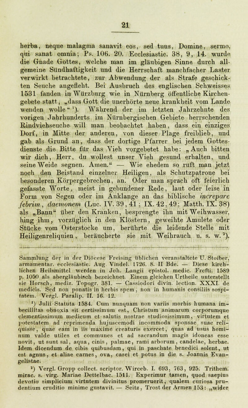 herba, neque malagma sanavit eos, sed tuus, Domine, sernio, qui sanat omnia; Ps. 106. 20. Ecclesiastic. 38, 9, 14. wurde die Gnade Gottes, welche man im gläubigen Sinne durch all- gemeine Sündhaftigkeit und die Herrschaft manchfacher Laster verwirkt betrachtete, zur Abwendung der als Strafe geschick- ten Seuche angefleht. Bei Ausbruch des englischen Schweisses 1531 fanden in Würzburg wie in Nürnberg öffentliche Kirchen- gebete statt, „dass Gott die unerhörte neue krankheit vom Lande wenden wolle'). Während der im letzten Jahrzehnte des vorigen Jahrhunderts im Nürnbergischen Gebiete herrschenden Rindviehseuche will man beobachtet haben, dass ein einziges Dorf, in Mitte der anderen, von dieser Plage freiblieb, und gab als Grund an, dass der dortige Pfarrer bei jedem Gottes- dienste die Bitte für das Vieh vorgebetet habe: „ Auch bitten wir dich, Herr, du wollest unser Vieh gesund erhalten, und seine Weide segnen. Amen. — Wie ehedem so ruft man jetzt noch den Beistand einzelner Heiligen, als Schutzpatrone bei besonderen Körpergebrechen, an. Oder man sprach oft feierlich gefasste Worte, meist in gebundener Rede, laut oder leise in Form von Segen oder im Anklänge an das biblische increpare febrim , daemonem (Luc. IV. 39, 41 ; IX. 42, 49; Matth. IX. 38) als „Bann über den Kranken, besprengte ihn mit Weihwasser, hing ihm, vorzüglich in den Klöstern, geweihte Anmiete oder Stücke vom Osterstocke um, berührte die leidende Stelle mit Heiligenreliquien, beräucherte sie mit Weihrauch u. s. w.5). Sammlung der in der Diöcese Freising üblichen veranstaltete U. Stoiber, armamentar. ecclesiastic. Aug. Vindel. 1720. 8. II Bde. — Diese kirch- lichen Heilsmittel werden in Joh. Langii epistol. medic. Frct'ti. 1589 p. 1050 als abergläubisch bezeichnet. Einem gleichen Urtheile unterstellt sie Horsch, mediz. Topogr. 381. — Cassiodori divin. lection. XXXI. de medicis. Sed non ponatis in herbis spem, non in humanis consiliis sospi- tatem. Vergl. Paralip. II. 16. 12. ') Julii Statuta 1584. Cum nunquam nun variis morbis humana im- becillitas obnoxia Sit certissimum est, Christum animarum coiporumque clemeiitissimum medicum et salutis nostrae studiosissimum, virtutem et potestatem ad reprimenda liujuscemodi incommoda sponsae suae reli- quisse, quae eam in iis maxime creaturis exereet, quas ad usus homi- num valde utiles et communes et ad sacrandum magis idoneas esse novit, ut sunt sal, aqua, cinis, palmae, rami arborum , candelac, herbae. Idem dicendum de eibis quibusdam, qui in paschate benedici soleiit, ut est agnus, et aliae carnes, ova, casei et potus in die s. Joannis Evan- gelistae. 2) Vergl. Gropp collect, scriptor. Wirceb. I. 693, 763, 925. Trithem. mirac. s. virg. Mariae Dettelbac. 1511. Experimur tarnen, quod saepius devotio simpliclum virtutem divinitus promeruerit, qualem curiosa pru- dentium eruditio minime gustavit.— Seitz , Trost der Armen 153 : „wider