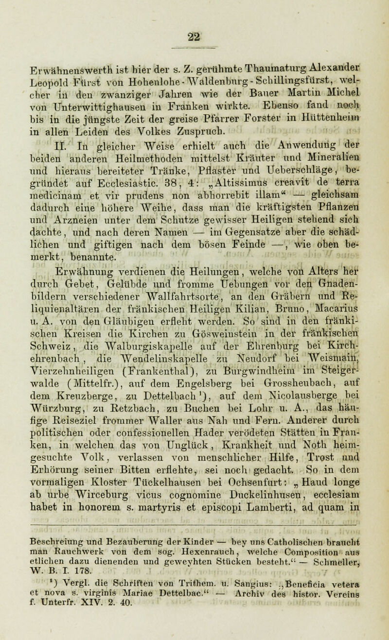 Erwähnenswerth ist hier der s. Z. gerühmte Thaumaturg Alexander Leopold Fürst von Hohenlohe-Waidenburg-Scliillingsfürst, wel- cher in den zwanziger Jahren wie der Bauer Martin Michel von Unterwittighausen in Franken wirkte. Ebenso fand noch bis in die jüngste Zeit der greise Pfarrer Forster in Hüttenheim in allen Leiden des Volkes Zuspruch. IL In gleicher Weise erhielt auch die Anwendung der beiden anderen Heilmethoden mittelst Kräuter und Mineralien und hieraus bereiteter Tränke, Pflaster und Ueberschläge, be- gründet auf Ecclesiastic. 38, 4: „Altissimus creavit de terra medicinam et vir prudens non abhorrebit illam — gleichsam dadurch eine höhere Weihe, dass man die kräftigsten Pflanzen und Arzneien unter dem Schutze gewisser Heiligen stehend sich dachte, und nach deren Namen — im Gegensatze aber die schäd- lichen und giftigen nach dem bösen Feinde —, wie oben be- merkt, benannte. Erwähnung verdienen die Heilungen, welche von Alters her durch Gebet, Gelübde und fromme Hebungen vor den Gnaden- bildern verschiedener Wallfahrtsorte, an den Gräbern und Re- liquienaltären der fränkischen Heiligen Kilian, Bruno, Macarius u. A. von den Gläubigen erfleht werden. So sind in den fränki- schen Kreisen die Kirchen zu Gösweiustein in der fränkischen Schweiz, die Walburgiskapelle auf der Ehrenburg bei Kirch- ehrenbach , die Wendelinskapelle zu Nendorf bei Weisniain, Vierzehnheiligen (Frankenthal), zu Burgwindheim im Steiger- walde (Mittelfr.), auf dem Engelsberg bei Grossheubach, auf dem Kreuzberge, zu Dettelbach'), auf dem Nicolausberge bei Würzburg, zu Retzbach, zu Buchen bei Lohr u. A., das häu- fige Reiseziel frommer Waller aus Nah und Fern. Anderer durch politischen oder confessionellen Hader verödeten Stätten in Fran- ken, in welchen das von Unglück, Krankheit und Noth heim- gesuchte Volk, verlassen von menschlicher Hilfe, Trost und Erhörung seiner Bitten erflehte, sei noch gedacht. So in dem vormaligen Kloster Tückelhausen bei Ochsenfurt: „ Haud longe ab urbe Wirceburg vicus cognomine Duckelinhusen, ecclesiam habet in honorem s. inartyris et episcopi Lamberti, ad quam in Besehreiung und Bezauberung der Kinder — bey uns Catholischen braucht man Rauchwerk von dem sog. Hexenrauch, welche Composition aus etlichen dazu dienenden und geweyhten Stücken besteht. — Schmeller, W. B. I. 178. *) Vergl. die Schriften von Trithem. u. Sangius: .,Benefieia vetera et nova s. virginis Mariae Dettelbac. — Archiv des histor. Vereins f. Unterfr. XIV. 2. 40.