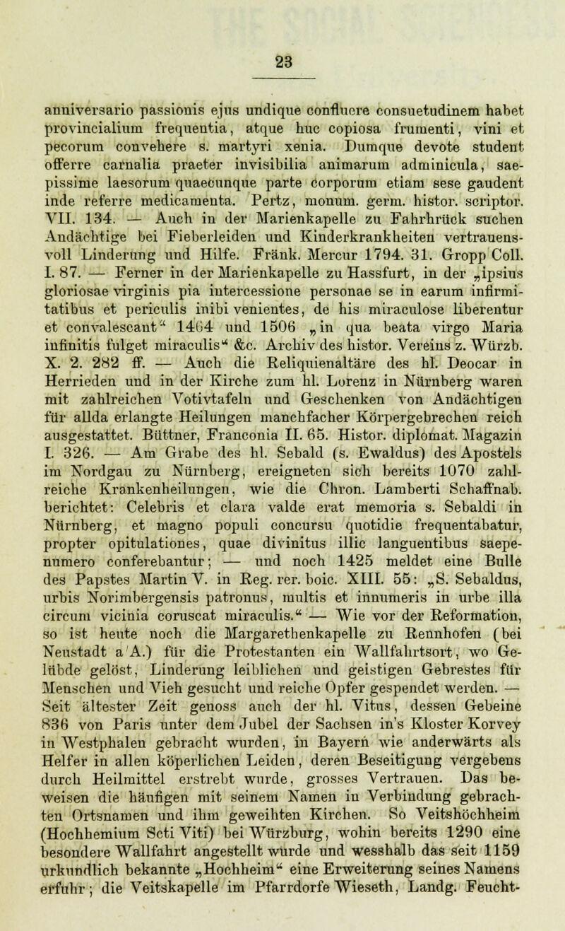 anniversario passionis ejus undique conflnore consuetudinem habet provincialium frequentia, atque huc copiosa frumenti, vini et pecorum convehere s. martyri xenia. Dumque devote student offerre carnalia praeter invisibilia animarura adrninicula, sae- pissime laesorum quaecnnque parte corporum etiam sese gaudent inde referre medicarnenta. Pertz, monuni. germ. histor. scriptor. VII. 134. — Auch in der Marienkapelle zu Fahrhrück suchen Andächtige bei Fieberleiden und Kinderkrankheiten vertrauens- voll Linderung und Hilfe. Frank. Mercur 1794. 31. Gropp Coli. 1.87. — Ferner in der Marienkapelle zu Hassfurt, in der „ipsius gloriosae virginis pia iutercessione personae se in earum infirmi- tatibus et periculis inibi venientes, de his miraculose liberentur et convalescant 1404 und 1506 „in qua heata virgo Maria infinitis fulget miraculis &c. Archiv des histor. Vereins z. Würzb. X. 2. 282 ff. •— Auch die Reliquienaltäre des hl. Deocar in Herrieden und in der Kirche zum hl. Lorenz in Nürnberg waren mit zahlreichen Votivtafeln und Geschenken von Andächtigen für allda erlangte Heilungen manchfacher Körpergebrechen reich ausgestattet, Büttner, Franconia II. 65. Histor. diplömat. Magazin I. 326. — Am Grabe des hl. Sebald (s. Ewaldus) des Apostels im Nordgau zu Nürnberg, ereigneten sich bereits 1070 zalü- reiche Krankenheilungen, wie die Chron. Lamberti Schaffnab. berichtet: Celehris et clara valde erat memoria s. Sebaldi in Nürnberg, et magno populi concursu quotidie frequentabatur, propter opitulationes, quae divinitus illic languentibus saepe- numero conferebantur; — und noch 1425 meldet eine Bulle des Papstes Martin V. in Reg. rer. boic. XIII. 55: „S. Sebaldus, urbis Norimbergensis patronus, multis et innumeris in urhe illa circum vicinia coruscat miraculis. — Wie vor der Reformation, so ist heute noch die Margarethenkapelle zu Rennhofen (bei Neustadt aA.) für die Protestanten ein Wallfahrtsort, wo Ge- lübde gelöst, Linderung leiblichen und geistigen Gebrestes für Menschen und Vieh gesucht und reiche Opfer gespendet werden. — Seit ältester Zeit genoss auch der hl. Vitus, dessen Gebeine 836 von Paris unter dem Jubel der Sachsen ins Kloster Korvey in Westphalen gebracht wurden, in Bayern wie anderwärts als Helfer in allen köperlichen Leiden, deren Beseitigung vergebens durch Heilmittel erstrebt wurde, grosses Vertrauen. Das be- weisen die häufigen mit seinem Namen in Verbindung gebrach- ten Ortsnamen und ihm geweihten Kirchen. So Veitshöchheim (Hochhemium Scti Viti) bei Würzburg, wohin bereits 1290 eine besondere Wallfahrt angestellt wurde und wesshalb das seit 1159 urkundlich bekannte „Hochheim  eine Erweiterung seines Namens erfuhr ; die Veitskapelle im Pfarrdorfe Wieseth, Landg. Feucht-