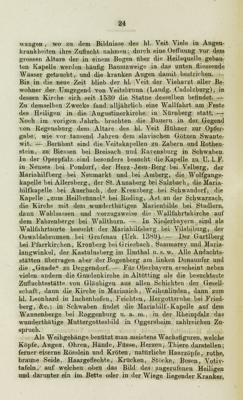 wangen , wo zu dem Bildnisse des hl. Veit Viele in Augen- krankheiten ihre Zuflucht nahmen; durch eine Oeffnung vor dem grossen Altare der in einem Bogen über die Heilsquelle gebau- ten Kapelle werden häufig Baumzweige in das unten füesseude Wasser getaucht, und die kranken Augen damit bestrichen. — Bis in die neue Zeit blieb der hl. Veit der Vieharzt aller Be- wohner der Umgegend von Veitsbrunn (Landg. Cadolzburg), in dessen Kirche sich seit 1530 die Statue desselben befindet. -— Zu demselben Zwecke fand alljährlich eine Wallfahrt am Feste des Heiligen in die Augustinerkirche in Nürnberg statt. — Noch im vorigen Jahrb. brachten die Bauern in der Gegend von Regensburg dem Altare des hl. Veit Hühner zur Opfer- gabe , wie vor tausend Jahren dem slavischen Götzen Swante- wit. — Berühmt sind die Veitskapellen zu Zaberu und Rothen- steiu, zu Biessen bei Breisach und Ravensburg in Schwaben. In der Operpfalz sind besonders besucht die Kapelle zu U. 1. F. in Neuses bei Pondorf, der Herz-Jesu-Berg bei Velberg, der Mariahilfberg bei Neumarkt und bei Amberg, die Wolfgangs- kapelle bei Allersberg, der St. Annaberg bei Sulzbach, die Maria- hilfkapelle bei Auerbach, der Kreuzberg bei Sohwandorf, die Kapelle „zum Heilbrünnel bei Roding, Ast an der Schwarzach, die Kirche mit dem wunderthätigen Marienbilde bei Stadlern, dann Waldsassen und vorzugsweise die Wallfahrtskirche auf dem Fabrenberge bei Wallthurn. — In Niederbayern sind als Wallfahrtsorte besucht der Mariahilfsberg bei Vilsbiburg, der Oswaldsbrunnen bei Grafenau (TJrk. 1389). — Der Gartlberg bei Pfarrkirchen, Kronberg bei Griesbach , Sammarey und Maria- langwinkel, der Kastulusberg im Ilmthal u. s. w. Alle Andachts- stätten überragen aber der Bogenberg am linken Donauufer und die „Gnade zu Deggendorf. — Für Oberbayern erscheint neben vielen andern die Gnadenkirche in Altötting als die besuchteste Zufluchtsstätte von Gläubigen aus allen Schichten der Gesell- schaft , dann die Kirche in Mariaaich, Weihenlinden, dann zum hl. Leonhard in Inchenhofen, Feichten, Hergottsruhe bei Fried- berg, &c.; in Schwaben findet die Mariahilf-Kapelle auf dem Wannenberge bei Roggenburg u. a. m., in der Rheinpfalz das wunderthätige Muttergottesbild in Oggersheim zahlreichen Zu- spruch. Als Weihgehänge benutzt man meistens Wachsfiguren, welche Köpfe, Augen, Ohren, Hände, Füsse, Herzen, Thiere darstellen; ferner eiserne Rösslein und Kröten, natürliche Haarzöpfe, rothe, braune Seide, Haargeflechte, Krücken, Stöcke, Besen, Votiv- tafeln, auf welchen oben das Bild des angerufenen Heiligen und darunter ein im Bette oder in der Wiege liegender Kranker,