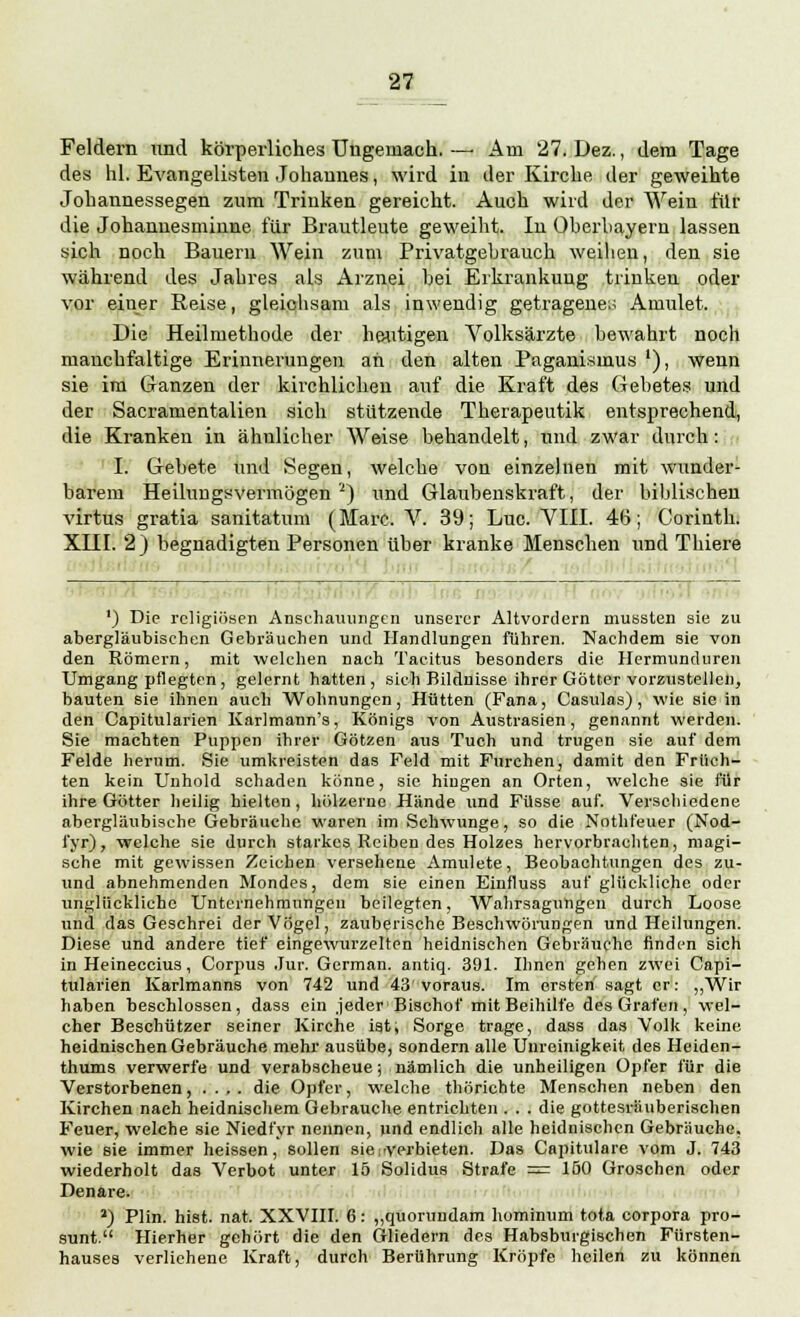 Feldern und körperliches Ungemach. —• Am 27. Dez., dem Tage des hl. Evangelisten Johannes, wird in der Kirche der geweihte Johannessegen zum Trinken gereicht. Auch wird der Wein für die Johannesminne für Brautleute geweiht. In Oberbayern lassen sich noch Bauern Wein zum Privatgebrauch weihen, den sie während des Jahres als Arznei bei Erkrankung trinken oder vor einer Reise, gleichsam als inwendig getragene;; Amulet. Die Heilmethode der heutigen Volksärzte bewahrt noch mauchfaltige Erinnerungen an den alten Paganismus '), wenn sie im Ganzen der kirchlichen auf die Kraft des Gebetes und der Sacramentalien sich stützende Therapeutik entsprechend, die Kranken in ähnlicher Weise behandelt, und zwar durch : I. Gebete und Segen, welche von einzelnen mit wunder- barem Heilungsvermögen2) und Glaubenskraft, der biblischen virtus gratia sanitatum (Marc. V. 39; Luc. VIII. 46; Corinth. XIII. 2) begnadigten Personen über kranke Menschen und Thiere ') Die religiösen Anschauungen unserer Altvordern mussten sie zu abergläubischen Gebräuchen und Handlungen führen. Nachdem sie von den Römern, mit welchen nach Tacitus besonders die Hermunduren Umgang pflegten , gelernt hatten , sieh Bildnisse ihrer Götter vorzustellen, bauten sie ihnen auch Wohnungen, Hütten (Fana, Casulas), wie sie in den Capitularien Karlmann's, Königs von Austrasien, genannt werden. Sie machten Puppen ihrer Götzen aus Tuch und trugen sie auf dem Felde herum. Sie umkreisten das Feld mit Furchen, damit den Früch- ten kein Unhold schaden könne, sie hingen an Orten, welche sie für ihre Götter heilig hielten, hölzerne Hände und Füsse auf. Verschiedene abergläubische Gebräuche waren im Schwünge, so die Nothfeuer (Nod- fyr), welche sie durch starkes Reiben des Holzes hervorbrachten, magi- sche mit gewissen Zeichen versehene Amulete, Beobachtungen des zu- und abnehmenden Mondes, dem sie einen Einfluss auf glückliche oder unglückliche Unternehmungen beilegten, Wahrsagungen durch Loose und das Geschrei der Vögel, zauberische Beschwörungen und Heilungen. Diese und andere tief eingewurzelten heidnischen Gebräuche finden sich in Heineccius, Corpus Jur. German. antiq. 391. Ihnen gehen zwei Capi- tularien Karlmanns von 742 und 43'voraus. Im ersten sagt er: „Wir haben beschlossen, dass ein jeder Bischof mit Beihilfe des Grafen, wel- cher Beschützer seiner Kirche ist, Sorge trage, dass das Volk keine heidnischen Gebräuche mehr ausübe, sondern alle Uureinigkeit des Heiden- thums verwerfe und verabscheue; nämlich die unheiligen Opfer für die Verstorbenen, .... die Opfer, welche thörichte Menschen neben den Kirchen naeh heidnischem Gebrauche entrichten . . . die gottesräuberischen Feuer, welche sie Niedfyr nennen, und endlich alle heidnischen Gebräuche, wie sie immer heissen, sollen sie i verbieten. Das Capitulare vom J. 743 wiederholt das Verbot unter 15 Solidus Strafe = 150 Groschen oder Denare. >) Plin. hist. nat. XXVIII. 6: ,,quorundam hominum tota corpora pro- sunt. Hierher gehört die den Gliedern des Habsburgischen Fürsten- hauses verliehene Kraft, durch Berührung Kröpfe heilen zu können