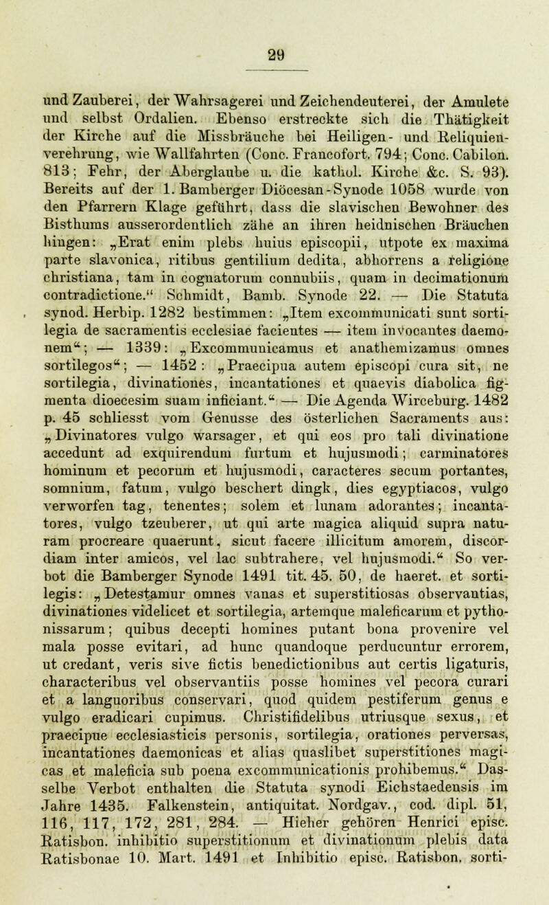 und Zauberei, der Wahrsagerei und Zeichendeuterei, der Amulete und selbst Ordalien. Ebenso erstreckte sich die Thätigkeit der Kirche auf die Missbräuche bei Heiligen- und Reliquien- verehrung, wie Wallfahrten (Conc. Francofort. 794; Conc. Cabilon. 813; Fehr, der Aberglaube u. die kathol. Kirche &c. S. 93). Bereits auf der 1. Bamberger Diöcesan-Synode 1058 wurde von den Pfarrern Klage geführt, dass die slavischen Bewohner des Bisthums ausserordentlich zähe an ihren heidnischen Bräuchen hingen: „Erat enim plebs huius episcopii, utpote ex maxima parte slavonica, ritibus gentilium dedita, abhorrens a feligione christiana, tarn in coguatorum counubiis, quam in decimationum contradictione. Schmidt, Bamb. Synode 22. — Die Statuta synod. Herbip. 1282 bestimmen: „Item excommunicati sunt sorti- legia de sacramentis ecclesiae facientes — item invocautes daemo- nem; — 1339: „ Excommunicamus et anathemizamus omnes sortilegos; — 1452: „Praecipua autem episcopi cura sit, ne sortilegia, divinationes, incantationes et quaevis diabolica fig- menta dioecesim suam infieiant. —■ Die Agenda Wirceburg. 1482 p. 45 schliesst vom Genüsse des österlichen Sacraments aus: „ Divinatores vulgo warsager, et qui eos pro tali divinatione accedunt ad exquirendum furtum et hujusmodi; carminatores hominum et pecorum et hujusmodi, caracteres secum portantes, somnium, faturn, vulgo beschert dingk, dies egyptiacos, vulgo verworfen tag, tenentes; solem et lunam adorantes; incanta- tores, vulgo tzeuberer, ut qui arte magica aliquid supra natu- ram procreare quaerunt, sicut facere illicitum amorem, discor- diam inter amicos, vel lac subtrahere, vel hujusmodi. So ver- bot die Bamberger Synode 1491 tit. 45. 50, de haeret. et sorti- legis: „ Detestamur omnes vanas et superstitiosas observantias, divinationes videlicet et sortilegia, artemque maleficarum et pytho- nissarum; quibus decepti homines putant bona provenire vel mala posse evitari, ad hunc quandoque perducuntur errorem, ut credant, veris sive fictis benedictionibus aut certis ligaturis, characteribus vel observantiis posse homines vel pecora curari et a languoribus conservari, quod quidem pestiferum genus e vulgo eradicari cupimus. Christifidelibus utriusque sexus, et praecipue ecclesiasticis personis, sortilegia, orationes perversas, incantationes daemonicas et alias quaslibet superstitiones magi- cas et maleficia sub poena excommunicationis prohibemus. Das- selbe Verbot enthalten die Statuta synodi Eichstaedensis im Jahre 1435. Falkenstein, antiquitat. Nordgav., cod. dipl. 51, 116, 117, 172, 281, 284. — Hieher gehören Henrici episc. Ratisbon. inhibitio superstitionum et divinationum plebis data