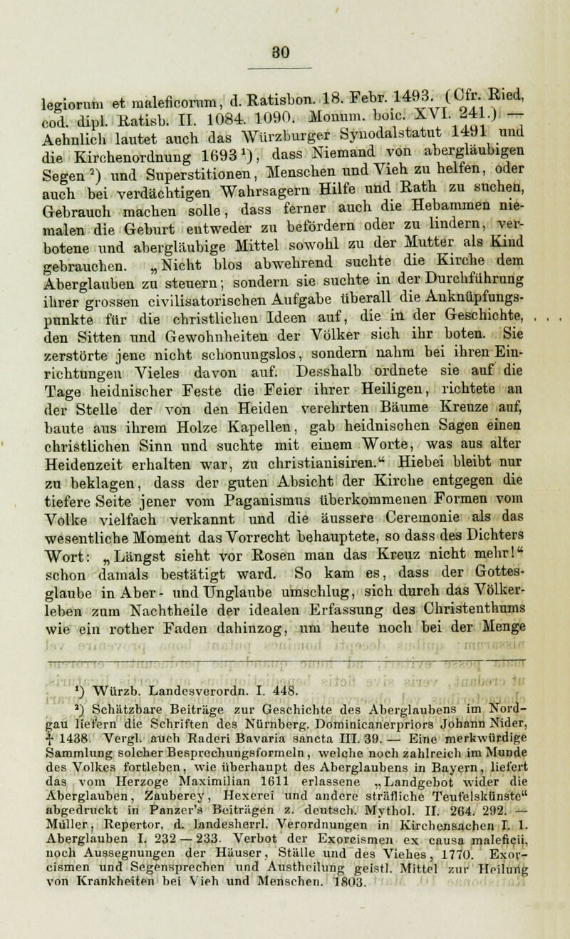 legiorum et maleficorum, d. Ratisbon. 18. Febr. 1493 (Cfr Ried, cod. dipl. Ratisb. II. 1084. 1090. Monum. boic. XVI. 241.) - Aehnlich lautet auch das Würzburger Synodalstatut 1491 und die Kirchenordnung 1693J), dass Niemand von abergläubigen Segen2) und Superstitionen, Menschen und Vieh zu helfen, oder auch bei verdächtigen Wahrsagern Hilfe und Rath zu suchen, Gebrauch machen solle, dass ferner auch die Hebammen nie- malen die Geburt entweder zu befördern oder zu lindern, ver- botene und abergläubige Mittel sowohl zu der Mutter als Kind gebrauchen. „Nicht blos abwehrend suchte die Kirche dem Aberglauben zu steuern; sondern sie suchte in der Durchführung ihrer grossen civilisatorischen Aufgabe tiberall die Anknüpfungs- punkte für die christlichen Ideen auf, die in der Geschichte, den Sitten und Gewohnheiten der Völker sich ihr boten. Sie zerstörte jene nicht schonungslos, sondern nahm bei ihren Ein- richtungen Vieles davon auf. Desshalb ordnete sie auf die Tage heidnischer Feste die Feier ihrer Heiligen, richtete an der Stelle der von den Heiden verehrten Bäume Kreuze auf, baute aus ihrem Holze Kapellen, gab heidnischen Sagen einen christlichen Sinn und suchte mit einem Worte, was aus alter Heidenzeit erhalten war, zu christianisiren. Hiebei bleibt nur zu beklagen, dass der guten Absicht der Kirche entgegen die tiefere Seite jener vom Paganismus überkommenen Formen vom Volke vielfach verkannt und die äussere Ceremonie als das wesentliche Moment das Vorrecht behauptete, so dass des Dichters Wort: „Längst sieht vor Rosen man das Kreuz nicht mehrl schon damals bestätigt ward. So kam es, dass der Gottes- glaube in Aber- und Unglaube umschlug, sich durch das Völker- leben zum Nachtheile der idealen Erfassung des Christenthums wie ein rother Faden dahinzog, um heute noch bei der Menge 1—, , 1 j Ä W U T 1 7 T HO \) Wurzb. Landesverordn. I. 448. J) Schätzbare Beiträge zur Geschichte des Aberglaubens im Nord- gau liefern die Schriften des Nürnberg. Dominicanerpriors Johann Nider, f 1438. Vergl. auch Raderi Bavaria sancta III. 39. — Eine merkwürdige Sammlung solcher Besprechungsformeln, welche noch zahlreich im Munde des Volkes fortleben, wie überhaupt des Aberglaubens in Bayern, liefert das vom Herzoge Maximilian 1611 erlassene „Landgebot wider die Aberglauben, Zauberey, Hexerei und andere sträfliche Teufelskiinste abgedruckt in Panzer's Beiträgen z. deutsch. Mythol. II. 264. 292. — Müller, Repertor. d. landesherrl. Verordnungen in Kirchensachen I. 1. Aberglauben 1.232 — 233. Verbot der Exorcismen ex causa malencii, noch Aussegnungen der Häuser, Ställe und des Viehes, 1770. Exor- cismen und Segensprechen und Austheilung geistl. Mittel zur Heilung von Krankheiten bei Vieh und Menschen. 1803.