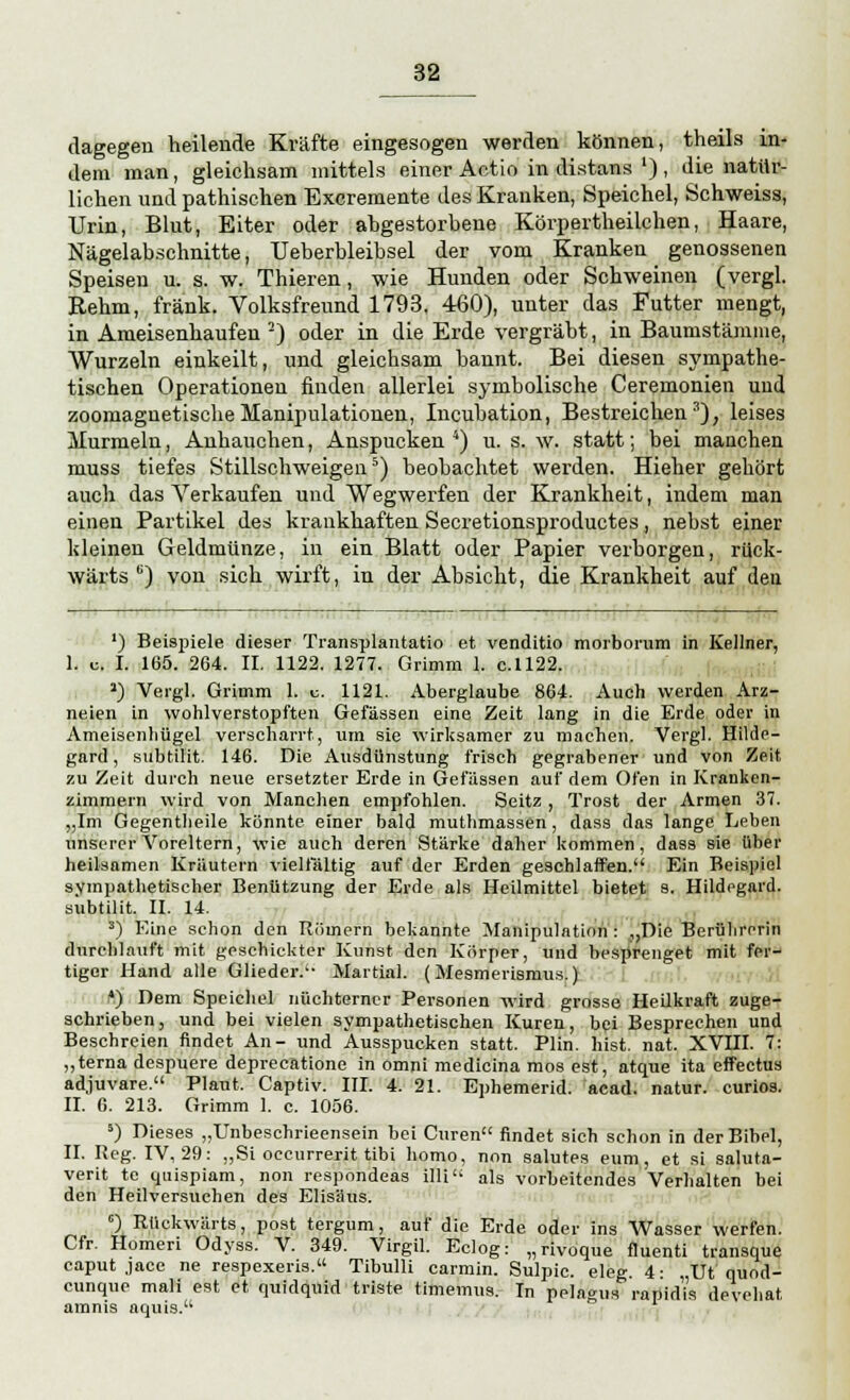 dagegen heilende Kräfte eingesogen werden können, theils in- dem man, gleichsam mittels einer Actio in distans'), die natür- lichen und pathischen Excremente des Kranken, Speichel, Schweiss, Urin, Blut, Eiter oder ahgestorbene Körpertheilchen, Haare, Nägelabschnitte, Ueberbleibsel der vom Kranken genossenen Speisen u. s. w. Thieren, wie Hunden oder Schweinen (vergl. Eehm, fränk. Volksfreund 1793, 460), unter das Futter mengt, in Ameisenhaufen -) oder in die Erde vergräbt, in Baumstämme, Wurzeln einkeilt, und gleichsam bannt. Bei diesen sympathe- tischen Operationen finden allerlei symbolische Ceremonien uud zoomagnetische Manipulationen, Incubation, Bestreichen3), leises Murmeln, Anhauchen, Anspucken4) u. s. w. statt; bei manchen niuss tiefes Stillschweigen5) beobachtet werden. Hieher gehört auch das Verkaufen und Wegwerfen der Krankheit, indem man einen Partikel des krankhaften Secretionsproductes, nebst einer kleinen Geldmünze, in ein Blatt oder Papier verborgen, rück- wärts6) von sich wirft, in der Absicht, die Krankheit auf den ') Beispiele dieser Transplantatio et vendiüo morborum in Kellner, I. c. I. 165. 264. II. 1122. 1277. Grimm 1. c.U22. a) Vergl. Grimm 1. u. 1121. Aberglaube 864. Auch werden Arz- neien in wohlverstopften Gefässen eine Zeit lang in die Erde oder in Ameisenhügel verscharrt, um sie wirksamer zu machen. Vergl. Hilde- gard , subtilit. 146. Die Ausdünstung frisch gegrabener und von Zeit zu Zeit durch neue ersetzter Erde in Gefässen auf dem Ofen in Kranken- zimmern wird von Manchen empfohlen. Seitz, Trost der Armen 37. „Im Gegentbeile könnte einer bald mutbmassen, dass das lange Leben unserer Voreltern, wie auch deren Stärke daher kommen, dass sie über heilsamen Kräutern vielfältig auf der Erden gescblaffen. Ein Beispiel sympathetischer Benützung der Erde als Heilmittel bietet s. Hildegard, subtilit. II. 14. 3) Eine schon den Römern bekannte Manipulation: ,,Die Berülirerin durchlauft mit geschickter Kunst den Körper, und besprenget mit fer- tiger Hand alle Glieder.'- Martial. (Mesmerismus.) ^) Dem Speichel nüchterner Personen wird grosse Heilkraft zuge- schrieben, und bei vielen sympathetischen Kuren, bei Besprechen und Beschreien findet An- und Ausspucken statt. Plin. bist. nat. XVIII. 7: „terna despuere depreeatione in omni medicina mos est, atque ita effectus adjuvare. Plaut. Captiv. III. 4. 21. Ephemerid. acad. natur. curios. II. 6. 213. Grimm 1. c. 1056. 5) Dieses „TJnbeschrieensein bei Curen findet sich schon in der Bibel, II. Heg. IV, 29: „Si oecurrerit tibi homo, non salutes eum, et si saluta- verit te quispiam, non respondeas Uli als vorbeitendes Verhalten bei den Heilversuchen des Elisäus. c) Rückwärts, post tergum, auf die Erde oder ins Wasser werfen. Cfr. Homeri Odyss. V. 349. Virgil. Eclog: „rivoque fluenti transque caput jace ne respexeris. Tibulli carmin. Sulpic. eleg 4- „Ut quod- eunque mali est et quidquid triste timemus. In pelagus rapidis devehat amnis aquis.