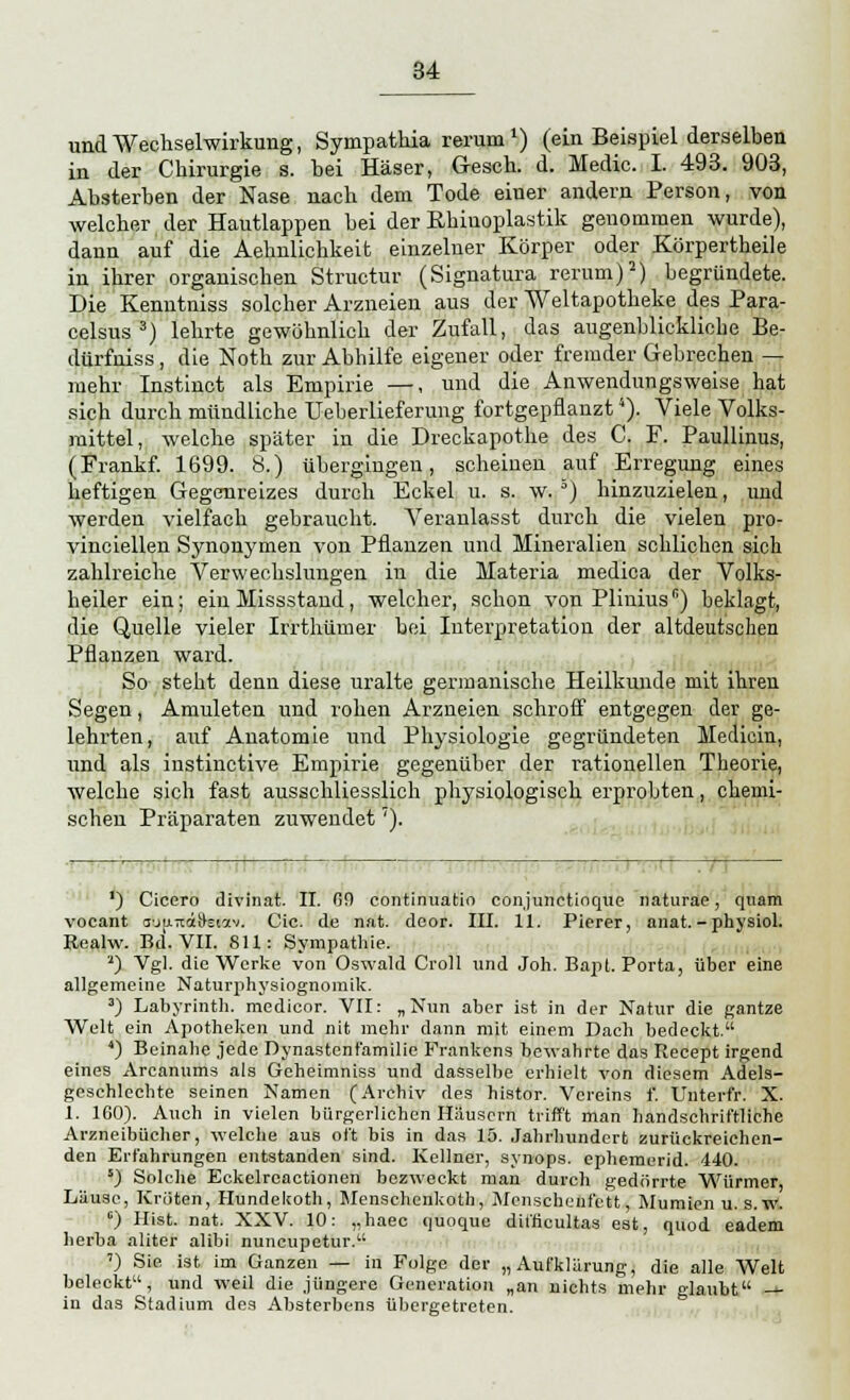 und Wechselwirkung, Sympathia rerum *) (ein Beispiel derselben in der Chirurgie s. bei Häser, Gesch. d. Medic. I. 493. 903, Absterben der Nase nach dem Tode einer andern Person, von welcher der Hautlappen bei der Rhiuoplastik genommen wurde), dann auf die Aehnlichkeit einzelner Körper oder Körpertheile in ihrer organischen Structur (Signatura rerum)2) begründete. Die Kenutniss solcher Arzneien aus der Weltapotheke des Para- celsus 3) lehrte gewöhnlich der Zufall, das augenblickliche Be- dürfniss, die Noth zur Abhilfe eigener oder fremder Gebrechen — mehr Instinct als Empirie —, und die Anwendungsweise hat sich durch mündliche Ueberlieferung fortgepflanzt4). Viele Volks- mittel, welche später in die Dreckapothe des C. F. Paullinus, (Frankf. 1699. 8.) übergingen, scheinen auf Erregung eines heftigen Gegenreizes durch Eckel u. s. w. °) hinzuzielen, und werden vielfach gebraucht. Veranlasst durch die vielen pro- vinciellen Synonymen von Pflanzen und Mineralien schlichen sich zahlreiche Verwechslungen in die Materia medica der Volks- heiler ein; ein Missstand, welcher, schon von Plinius6) beklagt, die Quelle vieler Irrthümer bei Interpretation der altdeutschen Pflanzen ward. So steht denn diese uralte germanische Heilkunde mit ihren Segen, Amuleten und rohen Arzneien schroff entgegen der ge- lehrten, auf Anatomie und Physiologie gegründeten Medicin, und als instinctive Empirie gegenüber der rationellen Theorie, welche sich fast ausschliesslich physiologisch erprobten, chemi- schen Präparaten zuwendet''). 1 1 1 . ! _ ') Cicero divinat. II. 69 continuatio conjunetioque naturae, quam vocant obit-rtiSetav. Cic. de nat. deor. III. 11. Pierer, anat.-pbysiol. Realw. Bd. VII. 811: Sympathie. '*) Vgl. die Werke von Oswald Croll und Joh. Bapt. Porta, über eine allgemeine Naturphysiognomik. 3) Labyrinth, medicor. VII: „Nun aber ist in der Natur die gantze Welt ein Apotheken und nit mehr dann mit einem Dach bedeckt. ') Beinahe jede Dynastenfamilie Frankens bewahrte das Recept irgend eines Arcanums als Gcheimniss und dasselbe erhielt von diesem Adels- geschlechte seinen Namen (Archiv des histor. Vereins f. Untert'r. X. 1. 160). Auch in vielen bürgerlichen Häusern trifft man handschriftliche Arzneibücher, welche aus oft bis in das 15. Jahrhundert zurückreichen- den Erfahrungen entstanden sind. Kellner, synops. ephemerid. 440. s) Solche Eckelrcactionen bezweckt man durch gedörrte. Würmer, Läuse, Kröten, Hundekoth, Menschenkoth, Mcnscheufett, Mumien u. s. W. c) Hist. nat. XXV. 10: „haec quoque difficultas est, quod eadem herba aliter alibi nuneupetur. ') Sie ist im Ganzen — in Folge der „Aufklärung, die alle Welt beleckt, und weil die jüngere Generation „an nichts mehr glaubt — in das Stadium des Absterbens übergetreten.