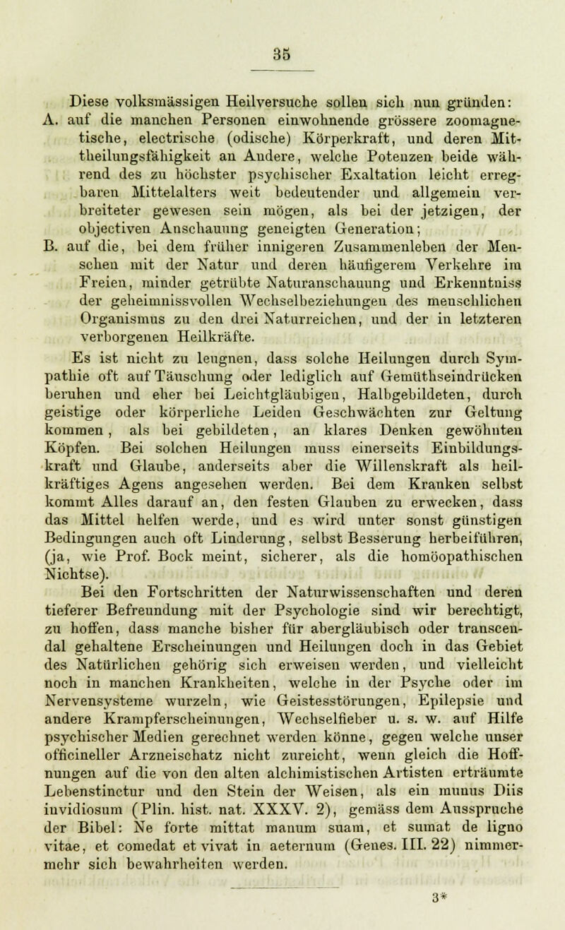 Diese volksmässigen Heilversuche sollen sich nun gründen: A. auf die manchen Personen einwohnende grössere zoomague- tische, electrische (odische) Körperkraft, und deren Mit- tkeilungsfähigkeit an Andere, welche Potenzen beide wäh- rend des zu höchster psychischer Exaltation leicht erreg- baren Mittelalters weit bedeutender und allgemein ver- breiteter gewesen sein mögen, als bei der jetzigen, der objectiven Anschauung geneigten Generation; B. auf die, bei dem früher innigeren Zusammenleben der Men- schen mit der Natur und deren häufigerem Verkehre im Freien, minder getrübte Naturanschauung und Erkenntniss der geheimnissvollen Wechselbeziehungen des menschlichen Organismus zu den drei Naturreichen, und der in letzteren verborgenen Heilkräfte. Es ist nicht zu leugnen, dass solche Heilungen durch Sym- pathie oft auf Täuschung oder lediglich auf Gemüthseindrücken beruhen und eher bei Leichtgläubigen, Halbgebildeten, durch geistige oder körperliche Leiden Geschwächten zur Geltung kommen, als bei gebildeten, an klares Denken gewöhnten Köpfen. Bei solchen Heilungen muss einerseits Einbildungs- kraft und Glaube, anderseits aber die Willenskraft als heil- kräftiges Agens angesehen werden. Bei dem Kranken selbst kommt Alles darauf an, den festen Glauben zu erwecken, dass das Mittel helfen werde, und es wird unter sonst günstigen Bedingungen auch oft Linderung, selbst Besserung herbeiführen, (ja, wie Prof. Bock meint, sicherer, als die homöopathischen Nichtse). Bei den Fortschritten der Naturwissenschaften und deren tieferer Befreundung mit der Psychologie sind wir berechtigt, zu hoffen, dass manche bisher für abergläubisch oder transcen- dal gehaltene Erscheinungen und Heilungen doch in das Gebiet des Natürlichen gehörig sich erweisen werden, und vielleicht noch in manchen Krankheiten, welche in der Psyche oder im Nervensysteme wurzeln, wie Geistesstörungen, Epilepsie und andere Krampferscheinungen, Wechselfieber u. s. w. auf Hilfe psychischer Medien gerechnet werden könne, gegen welche unser officineller Arzneischatz nicht zureicht, wenn gleich die Hoff- nungen auf die von den alten alchimistischen Artisten erträumte Lebenstinctur und den Stein der Weisen, als ein munus Diis iuvidiosum (Plin. hist. nat. XXXV. 2), gemäss dem Ausspruche der Bibel: Ne forte mittat manum suam, et sumat de ligno vitae, et comedat et vivat in aeternum (Genes. III. 22) nimmer- mehr sich bewahrheiten werden. 3*