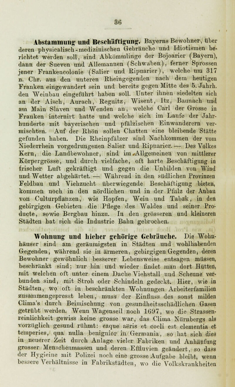 Abstammung- und Beschäftigung. Bayerns Bewohner, über deren physicalisch - medizinischen Gebräuche und Idiotismen be- richtet werden soll, sind Abkömmlinge der Bojoarier (Bayern), dann der Sueven und Allemannen (Schwaben), ferner Sprossen jener Frankencolonie (Salier und Ripuarier), welche um 317 n. Chr. aus den unteren Rheingegenden nach dem heutigen Franken eingewandert sein und bereits gegen Mitte des 5. Jahrb. den Weinbau eingeführt haben soll. Unter ihnen siedelten sich an der Aisch, Aurach, Regnitz, Wisent, Itz, Baunach und am Main Slaven und Wenden an, welche Carl der Grosse in Frauken internirt hatte und welche sich im Laufe der Jahr- hunderte mit bayerischen und pfälzischen Einwanderern ver- mischten. Auf der Rhön sollen Chatten eine bleibende Stätte gefunden haben. Die Rheinpfälzer sind Nachkommen der vom Niederrhein vorgedrungenen Salier und Ripuarier. — Des Volkes Kern, die Landbewohner, sind im ^Allgemeinen von mittlerer Körpergrösse, und durch vielfache, oft harte Beschäftigung in frischer Luft gekräftigt und gegen die Unbilden von Wind und Wetter abgehärtet. — Während in den südlichen Provinzen Feldbau und Viehzucht überwiegende Beschäftigung bieten, kommen noch in den nördlichen und in der Pfalz der Anbau von Culturpfianzen, wie Hopfen, Wein und Tabak, in den gebirgigen Gebieten die Pflege des Waldes und seiner Pro- ducte, sowie Bergbau hinzu. In den grösseren und kleineren Städten hat sich die Industrie Bahn gebrochen. Wohnung und hielier gehörige Gebräuche. Die Wohn- häuser sind am geräumigsten in Städten und wohlhabenden Gegenden, während sie in ärmeren, gebirgigen Gegenden, deren Bewohner gewöhnlich besserer Lehensweise entsagen müssen, beschränkt sind; nur hin und wieder findet man dort Hütten, mit welchen oft unter einem Dache Viehstall und Scheune ver- bunden sind, mit Stroh oder Schindeln gedeckt. Hier, wie in Städten, wo oft in beschränkten Wohnungen Arbeiterfamilien zusammengepresst lebeu, muss der Einfluss des sonst milden Clima's durch Beimischung von gesundheitsschädlichen Gasen getrübt werden. Wenn Wagenseil noch 1697, wo die Strassen- reinlichkeit gewiss keine grosse war, das Clima Nürnbergs als vorzüglich gesund rühmt: eaque aeris et coeli est dementia et temperies, qua nulla benignior in Germania, so hat sich dies in neuerer Zeit durch Anlage vieler Fabriken und Anhäufung grosser Menschenmassen und deren Effluvien geändert, so dass der Hygieine mit Polizei noch eine grosse Aufgabe bleibt, wenn bessere Verhältnisse in Fabrikstädten, wo die Volkskrankheiten