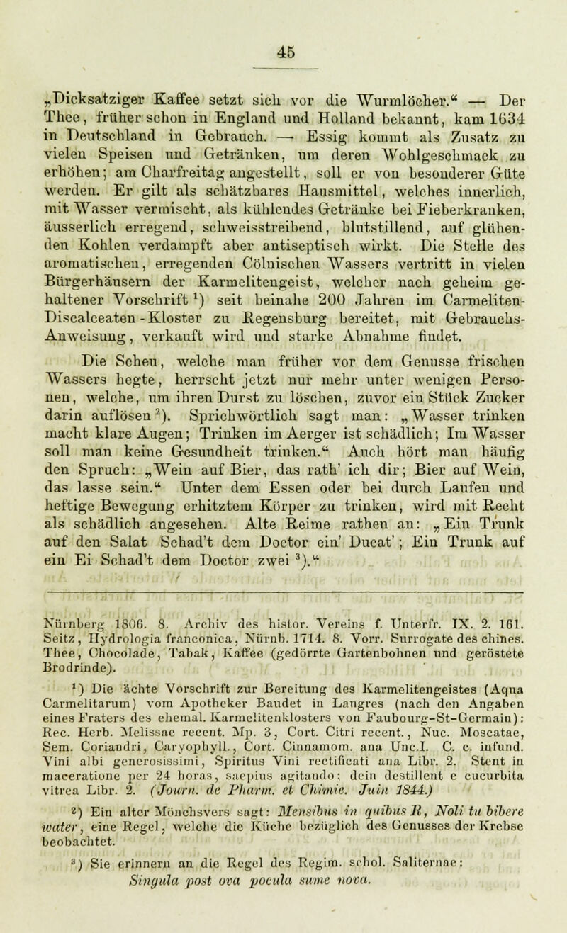 „Dicksatziger Kaffee setzt sich vor die Wurmlöcher. — Der Thee, früher schon in England und Holland bekannt, kam 1634 in Deutschland in Gebrauch. — Essig kommt als Zusatz zu vielen Speisen und Getränken, um deren Wohlgeschmack zu erhöhen; am Charfreitag angestellt, soll er von besonderer Güte werden. Er gilt als schätzbares Hausmittel, welches innerlich, mit Wasser vermischt, als kühlendes Getränke bei Fieberkranken, äusserlich erregend, schweisstreibend, blutstillend, auf glühen- den Kohlen verdampft aber antiseptisch wirkt. Die Stelle des aromatischen, erregenden Cölnischeu Wassers vertritt in vielen Bürgerhäusern der Karmelitengeist, welcher nach geheim ge- haltener Vorschrift l) seit beinahe 200 Jahren im Carmeliten- Discalceaten-Kloster zu Kegensburg bereitet, mit Gebrauchs- Anweisung , verkauft wird und starke Abnahme findet. Die Scheu, welche man früher vor dem Genüsse frischen Wassers hegte, herrscht jetzt nur mehr unter wenigen Perso- nen , welche, um ihren Durst zu löschen, zuvor ein Stück Zucker darin auflösen2). Sprichwörtlich sagt man: „Wasser trinken macht klare Augen; Trinken im Aerger ist schädlich; Im Wasser soll man keine Gesundheit trinken. Auch hört man häufig den Spruch: „Wein auf Bier, das rath' ich dir; Bier auf Wein, das lasse sein. Unter dem Essen oder bei durch Laufen und heftige Bewegung erhitztem Körper zu trinken, wird mit Recht als schädlich angesehen. Alte Keime rathen an: „ Ein Trunk auf den Salat Schad't dem Doctor ein' Ducat'; Ein Trunk auf ein Ei Schad't dem Doctor zwei 3). Nürnberg- 1S00. 8. Archiv des hislor. Vereins f. TJnterfr. IX. 2. 161. Seitz, Hydrologia t'ranconiea, Niirnb. 1714. 8. Vorr. Surrogate des chines. Thee, Chocolade, Tabak, Kaffee (gedörrte Gartenbohnen und geröstete Brodrinde). 1) Die ächte Vorschrift zur Bereitung des Karmelitengeistes (Aqua CarmeKtarum) vom Apotheker Baudet in Langres (nach den Angaben eines Fraters des ehemal. Karmelitenklosters von Faubourg-St-Germain) : Rec. Herb. Melissae recent. Mp. 3, Cort. Citri recent., Nuc. Moscatae, Sem. Coriandri, Caryophyll., Cort. Cinnamom. ana Und. C. c. inf'und. Vini albi generosissimi, Spiritus Vini rectificati ana Libr. 2. Stent in maceratione per 24 horas, saepius agitando; dein destillent e Cucurbita vitrea Libr. 2. (Journ. de Pharm, et Chimie. Juin 1844.) 2) Ein alter Mönchsvers sagt: Mensihus in quibusM, Noli tubibere water, eine Regel, welche die Küche bezüglich des Genusses der Krebse beobachtet. 3) Sie erinnern an die Regel des Regim. schol. Sallternae: Singula post ovo, pocula same nova.