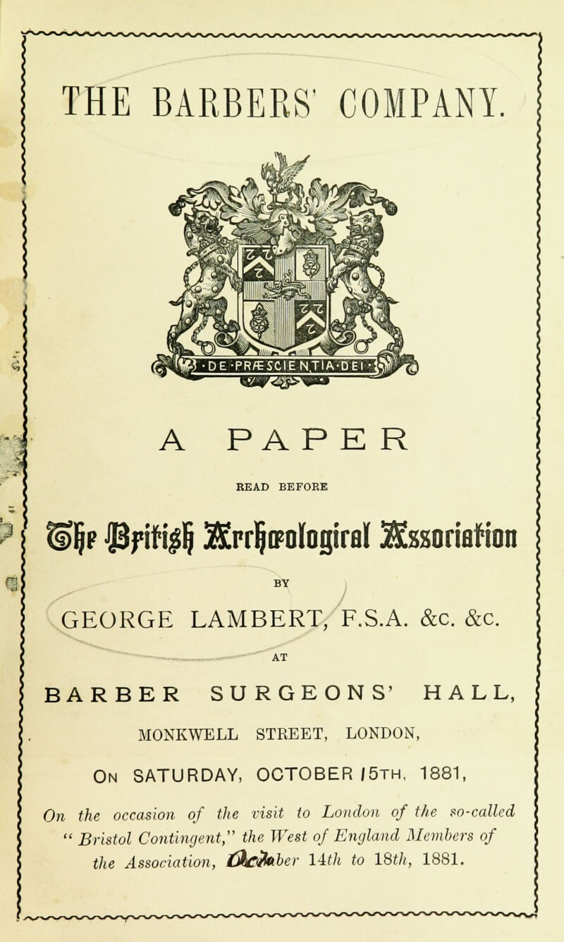 THE BARBERS' COMPANY. ~QijM7<^E^!5jEO' A PAP E R READ BEFOEE 8)§p -JBf ifi$ Sfor^ologiraf JKssoriaf ion BY / GEORGE LAMBERT, F.S.A. &c. &c. BARBER SURGEONS' HALL, MONKWELL STREET, LONDON, On SATURDAY, OCTOBER /5th, 1881, On the occasion of the visit to London of the so-called  Bristol Contingent, the West of England Members of the Association, t&C&iber l-ith to 18th, 1881.