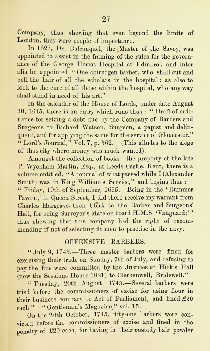 Company, thus shewing that even beyond the limits of London, they were people of importance. In 1627, Dr. Balcancpiel, the Master of the Savoy, was appointed to assist in the framing of the rules for the govern- ance of the George Heriot Hospital at Edinbro', and inter alia he appointed  One chirurgen barber, who shall cut and poll the hair of all the scholars in the hospital: as also to look to the cure of all those within the hospital, who any way shall stand in need of his art. In the calendar of the House of Lords, under date August 30, 1645, there is an entry which runs thus :  Draft of ordi- nance for seizing a debt due by the Company of Barbers and Surgeons to Richard Watson, Surgeon, a papist and delin- quent, and for applying the same for the service of Gloucester.  Lord's Journal, Vol. 7, p. 562. (This alludes to the siege of that city where money was much wanted). Amongst the collection of books—the property of the late P. Wyckham Martin, Esq., at Leeds Castle, Kent, there is a volume entitled, A journal of what passed while I (Alexander Smith) was in King William's Service, and begins thus :—  Friday, 19th of September, 1695. Being in the 'Rummer Tavern,' in Queen Street, I did there receive my warrant from Charles Hargrave, then Clerk to the Barber and Surgeons' Hall, for being Surveyor's Mate on board H.M.S. 'Vanguard;' thus shewing that this company had the right of recom- mending if not of selecting fit men to practise in the navy. OFFENSIVE BARBERS.  July 9, 1745.—Three master barbers were fined for exercising their trade on Sunday, 7th of July, and refusing to pay the fine were committed by the Justices at Hick's Hall (now the Sessions House 1881) to Clerkenwell, Bridewell.  Tuesday, 20th August, 1745.—Several barbers were tried before the commissioners of excise for using flour in their business contrary to Act of Parliament, and fined £20 each.— Gentleman's Magazine, vol. 15. On the 20th October, 1745, fifty-one barbers were con- victed before the commissioners of excise and fined in the penalty of £20 each, for having in their custody hair powder