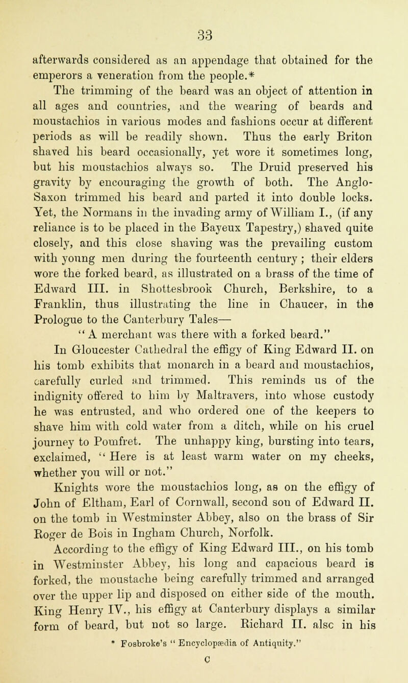 afterwards considered as an appendage that obtained for the emperors a veneration from the people.* The trimming of the beard was an object of attention in all ages and countries, and the wearing of beards and moustachios in various modes and fashions occur at different periods as will be readily shown. Thus the early Briton shaved his beard occasionally, yet wore it sometimes long, but his moustachios always so. The Druid preserved his gravity by encouraging the growth of both. The Anglo- Saxon trimmed his beard and parted it into double locks. Yet, the Normans in the invading army of William I., (if any reliance is to be placed in the Bayeux Tapestry,) shaved quite closely, and this close shaving was the prevailing custom with young men during the fourteenth century ; their elders wore the forked beard, as illustrated on a brass of the time of Edward III. in Shottesbrook Church, Berkshire, to a Franklin, thus illustrating the line in Chaucer, in the Prologue to the Canterbury Tales— A merchant was there with a forked beard. In Gloucester Cathedral the effigy of King Edward II. on his tomb exhibits that monarch in a beard and moustachios, carefully curled and trimmed. This reminds us of the indignity offered to him by Maltravers, into whose custody he was entrusted, and who ordered one of the keepers to shave him with cold water from a ditch, while on his cruel journey to Pomfret. The unhappy king, bursting into tears, exclaimed,  Here is at least warm water on my cheeks, whether you will or not. Knights wore the moustachios long, as on the effigy of John of Eltham, Earl of Cornwall, second sou of Edward II. on the tomb in Westminster Abbey, also on the brass of Sir Roger de Bois in Ingham Church, Norfolk. According to the effigy of King Edward III., on his tomb in Westminster Abbey, his long and capacious beard is forked, the moustache being carefully trimmed and arranged over the upper lip and disposed on either side of the mouth. King Henry IV., his effigy at Canterbury displays a similar form of beard, but not so large. Richard II. alsc in his * FoBbroke's  Encyclopedia of Antiquity. C