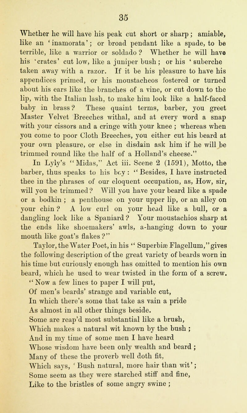 Whether he will have his peak cut short or sharp; amiable, like an ' inamorata'; or broad pendant like a spade, to be terrible, like a warrior or soldado '? Whether he will have his 'crates' cut low, like a juniper bush ; or his ' suberche taken away with a razor. If it be his pleasure to have his appendices primed, or his moustacheos fostered or turned about his ears like the branches of a vine, or cut down to the lip, with the Italian lash, to make him look like a half-faced baby in brass ? These quaint terms, barber, you greet Master Velvet Breeches withal, and at every word a snap with your cissors and a cringe with your knee ; whereas when you come to poor Cloth Breeches, you either cut his beard at your own pleasure, or else in disdain ask him if he will be trimmed round like the half of a Holland's cheese. In Lyly's Midas, Act iii. Scene 2 (1591), Motto, the barber, thus speaks to his bey: Besides, I have instructed thee in the phrases of our eloquent occupation, as, How, sir, will you be trimmed '? Will you have your beard like a spade or a bodkin ; a penthouse on your upper lip, or an alley on your chin ? A low curl on your head like a bull, or a dangling lock like a Spaniard '? Your moustachios sharp at the ends like shoemakers' awls, a-hanging down to your mouth like goat's flakes'? Taylor, the Water Poet, in his  SuperbiaeFlagellum, gives the following description of the great variety of beards worn in his time but curiously enough has omitted to mention his own beard, which he used to wear twisted in the form of a screw.  Now a few lines to paper I will put, Of men's beards' strange and variable cut, In which there's some that take as vain a pride As almost in all other things beside. Some are reap'd most substantial like a brush, Which makes a natural wit known by the bush ; And in my time of some men I have heard Whose wisdom have been only wealth and beard ; Many of these the proverb well doth fit, Which says, ' Bush natural, more hair than wit'; Some seem as they were starched stiff and fine, Like to the bristles of some angry swine ;