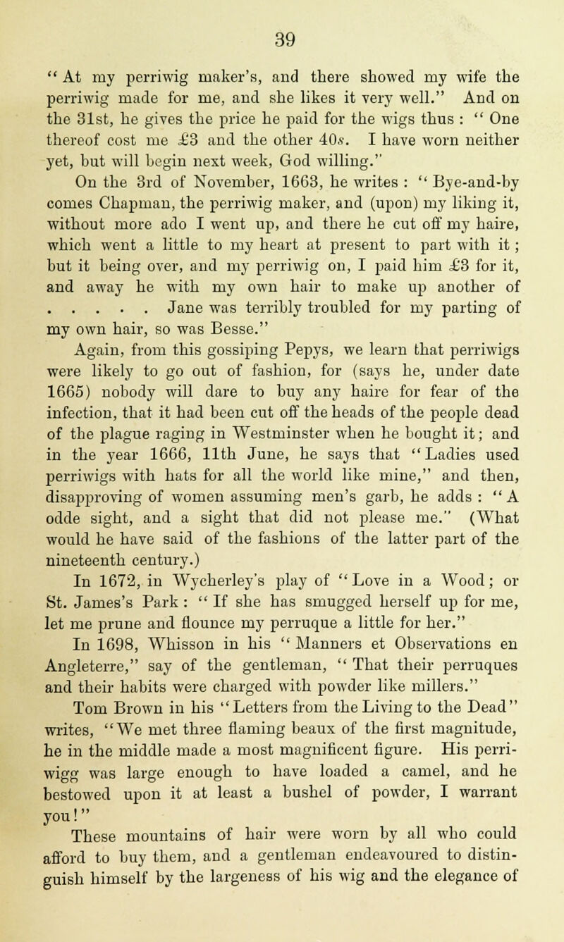  At my perriwig maker's, and there showed my wife the perriwig made for me, and she likes it very well. And on the 31st, he gives the price he paid for the wigs thus :  One thereof cost me £3 and the other 40,*. I have worn neither yet, but will begin next week, God willing. On the 3rd of November, 1663, he writes :  Bye-and-by comes Chapman, the perriwig maker, and (upon) my liking it, without more ado I went up, and there he cut off my haire, which went a little to my heart at present to part with it; but it being over, and my perriwig on, I paid him £3 for it, and away he with my own hair to make up another of Jane was terribly troubled for my parting of my own hair, so was Besse. Again, from this gossiping Pepys, we learn that perriwigs were likely to go out of fashion, for (says he, under date 1665) nobody will dare to buy any haire for fear of the infection, that it had been cut off the heads of the people dead of the plague raging in Westminster when he bought it; and in the year 1666, 11th June, he says that Ladies used perriwigs with hats for all the world like mine, and then, disapproving of women assuming men's garb, he adds : A odde sight, and a sight that did not please me. (What would he have said of the fashions of the latter part of the nineteenth century.) In 1672, in Wycherley's play of  Love in a Wood; or St. James's Park :  If she has smugged herself up for me, let me prune and flounce my perruque a little for her. In 1698, Whisson in his  Manners et Observations en Angleterre, say of the gentleman,  That their perruques and their habits were charged with powder like millers. Tom Brown in his Letters from the Living to the Dead writes, We met three flaming beaux of the first magnitude, he in the middle made a most magnificent figure. His perri- wigg was large enough to have loaded a camel, and he bestowed upon it at least a bushel of powder, I warrant you! These mountains of hair were worn by all who could afford to buy them, and a gentleman endeavoured to distin- guish himself by the largeness of his wig and the elegance of