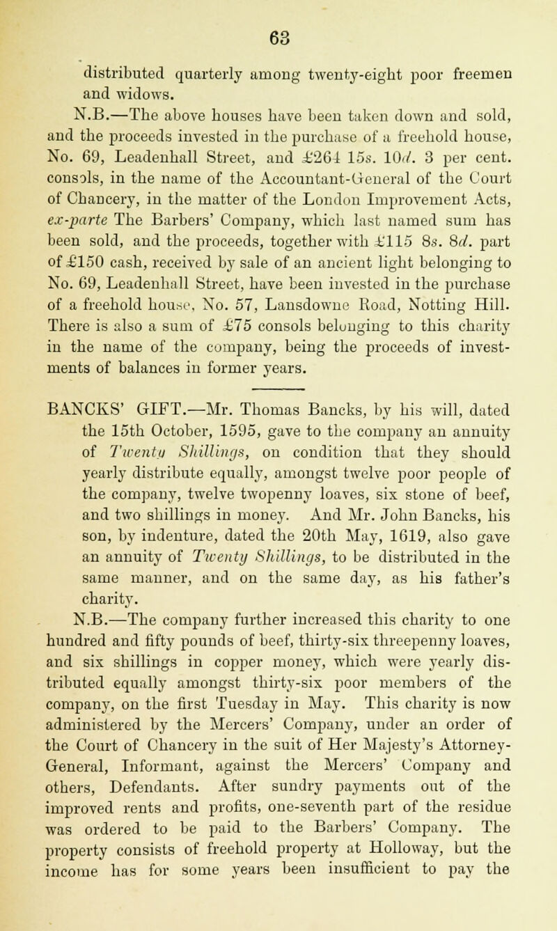 distributed quarterly among twenty-eight poor freemen and widows. N.B.—The above houses have been taken down and sold, and the proceeds invested in the purchase of a freehold house, No. 69, Leadenhall Street, and ±'264 15s. 10</. 3 per cent, consols, in the name of the Accountant-General of the Court of Chancery, in the matter of the London Improvement Acts, ex-parte The Barbers' Company, which last named sum has been sold, and the proceeds, together with £115 8s. 8d. part of £150 cash, received by sale of an ancient light belonging to No. 69, Leadenhall Street, have been invested in the purchase of a freehold house. No. 57, Lansdowne Road, Notting Hill. There is also a sum of £75 consols beluuging to this charity in the name of the company, being the proceeds of invest- ments of balances in former years. BANCKS' GIFT.—Mr. Thomas Bancks, by his will, dated the 15th October, 1595, gave to the company an annuity of Twenty Shillings, on condition that they should yearly distribute equally, amongst twelve poor people of the company, twelve twopenny loaves, six stone of beef, and two shillings in money. And Mr. John Bancks, his son, by indenture, dated the 20th May, 1619, also gave an annuity of Tiventy Shillings, to be distributed in the same manner, and on the same day, as his father's charity. N.B.—The company further increased this charity to one hundred and fifty pounds of beef, thirty-six threepenny loaves, and six shillings in copper money, which were yearly dis- tributed equally amongst thirty-six poor members of the company, on the first Tuesday in May. This charity is now administered by the Mercers' Company, under an order of the Court of Chancery in the suit of Her Majesty's Attorney- General, Informant, against the Mercers' Company and others, Defendants. After sundry payments out of the improved rents and profits, one-seventh part of the residue was ordered to be paid to the Barbers' Company. The property consists of freehold property at Holloway, but the income has for some years been insufficient to pay the