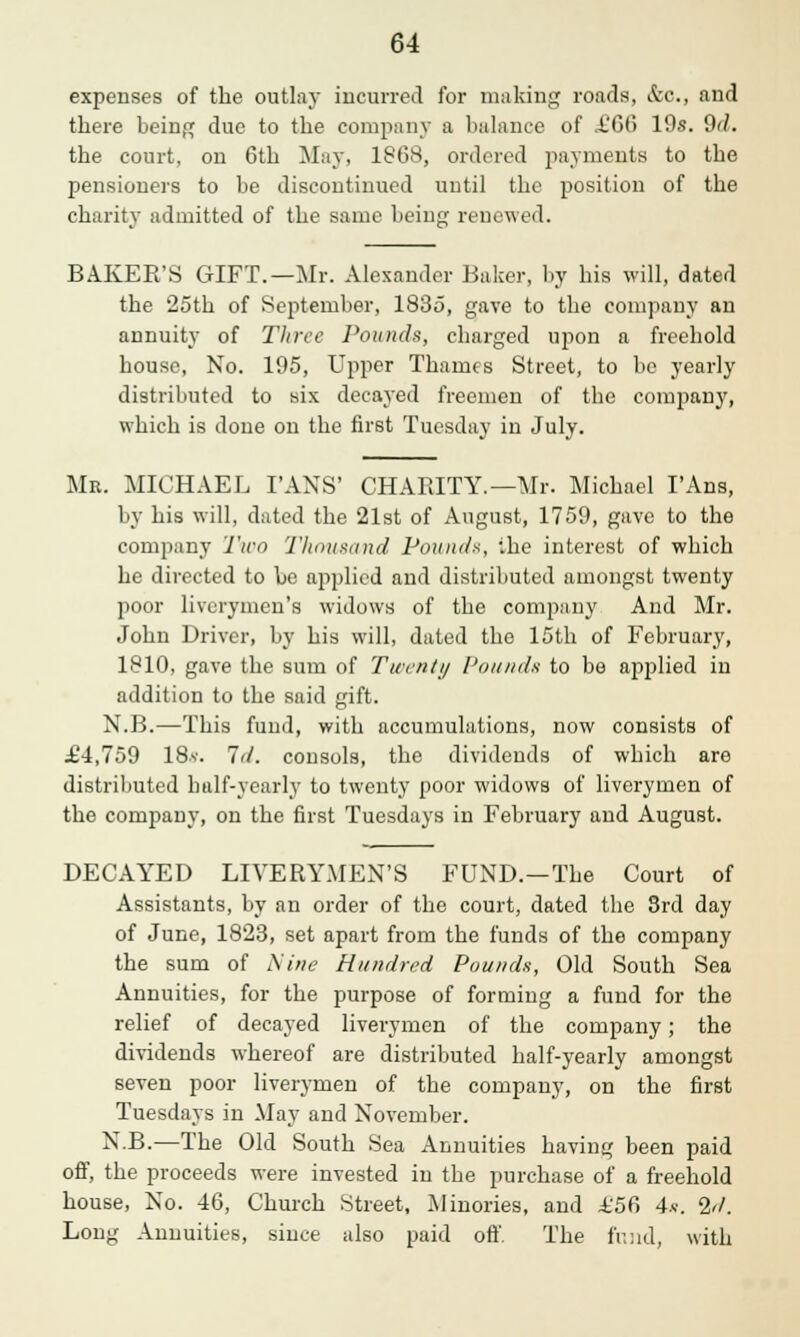 expenses of the outlay incurred for making roads, &c, and there being due to the company a balance of £66 10s. 9<1. the court, on 6th May, 1868, ordered payments to the pensioners to be discontinued until the position of the charity admitted of the same beiii£ renewed. BAKER'S GIFT.—Mr. Alexander Baker, by his will, dated the 25th of September, 1835, gave to the company an annuity of Three Pounds, charged upon a freehold house, No. 195, Upper Thames Street, to be yearly distributed to six decayed freemen of the company, which is done on the first Tuesday in July. Mr. MICHAEL TANS' CHARITY.—Mr. Michael I'Ans, by his will, dated the 21st of August, 1759, gave to the company Two Thousand Pounds, i.he interest of which he directed to be applied and distributed amongst twenty poor liverymen's widows of the company And Mr. John Driver, by his will, dated the 15th of February, 1810, gave the sum of Twenty Pounds to be applied in addition to the said gift. N.B.—This fund, with accumulations, now consists of £4,759 18*. Id. consols, the dividends of which are distributed half-yearly to twenty poor widows of liverymen of the company, on the first Tuesdays in February and August. DECAYED LIVERYMEN'S FUND.—The Court of Assistants, by an order of the court, dated the 3rd day of June, 1823, set apart from the funds of the company the sum of Nine Hundred Pounds, Old South Sea Annuities, for the purpose of forming a fund for the relief of decayed liverymen of the company; the dividends whereof are distributed half-yearly amongst seven poor liverymen of the company, on the first Tuesdays in May and November. N.B.—The Old South Sea Annuities having been paid off, the proceeds were invested in the purchase of a freehold house, No. 46, Church Street, Minories, and £56 4s. 2d. Long Annuities, since also paid off. The fund, with