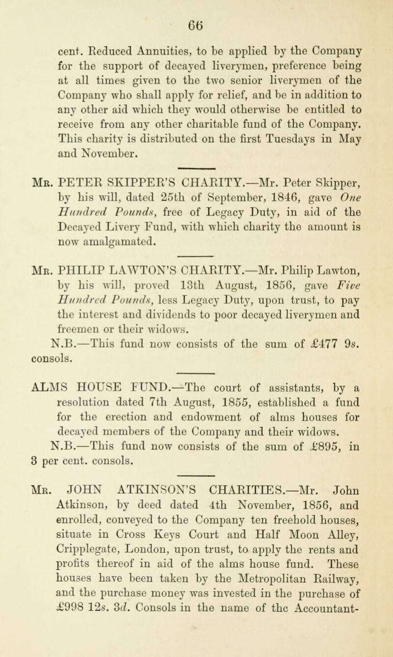 cent. Reduced Annuities, to be applied by the Company for the support of decayed liverymen, preference being at all times given to the two senior liverymen of the Company who shall apply for relief, and be in addition to any other aid which they would otherwise be entitled to receive from any other charitable fund of the Company. This charity is distributed on the first Tuesdays in May and November. Mr. PETER SKIPPER'S CHARITY.—Mr. Peter Skipper, by his will, dated 25th of September, 1846, gave One Hundred Pounds, free of Legacy Duty, in aid of the Decayed Livery Fund, with which charity the amount is now amalgamated. Mr. PHILIP LAWTON'S CHARITY.—Mr. Philip Lawton, by his will, proved 13th August, 1856, gave Five II a ad r, d I'm/ mis, less Legacy Duty, upon trust, to pay the interest and dividends to poor decayed liverymen and freemen or their widows. N.R.—This fund now consists of the sum of £.4.11 9s. consols. ALMS HOUSE FUND.—The court of assistants, by a resolution dated 7th August, 1855, established a fund for the erection and endowment of alms houses for decayed members of the Company and their widows. N.B.—This fund now consists of the sum of X'895, in 3 per cent, consols. Mr. JOHN ATKINSON'S CHARITIES.—Mr. John Atkinson, by deed dated 4th November, 1856, and enrolled, conveyed to the Company ten freehold houses, situate in Cross Keys Court and Half Moon Alley, Cripplegate, London, upon trust, to apply the rents and profits thereof in aid of the alms house fund. These houses have been taken by the Metropolitan Railway, and the purchase money was invested in the purchase of i'998 12s. 3</. Consols in the name of the Accountant-