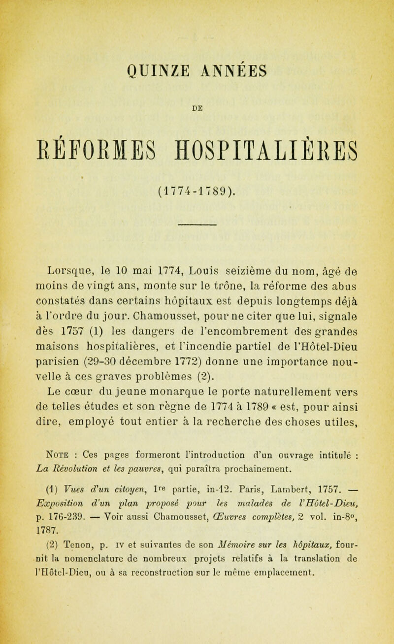 SE REFORMES HOSPITALIÈRES (1774-1789). Lorsque, le 10 mai 1774, Louis seizième du nom, âgé de moins de vingt ans, monte sur le trône, la réforme des abus constatés dans certains hôpitaux est depuis longtemps déjà à l'ordre du jour. Chamousset, pour ne citer que lui, signale dès 1757 (1) les dangers de l'encombrement des grandes maisons hospitalières, et l'incendie partiel de l'Hôtel-Dieu parisien (29-30 décembre 1772) donne une importance nou- velle à ces graves problèmes (2). Le cœur du jeune monarque le porte naturellement vers de telles études et son règne de 1774 à 1789 « est, pour ainsi dire, employé tout entier à la recherche des choses utiles, Note : Ces pages formeront l'introduction d'un ouvrage intitulé : La Révolution et les pauvres, qui paraîtra prochainement. (1) Vues d'un citoyen, l''e partie, in-12. Paris, Lambert, 1757. — Exposition d'un plan proposé pour les malades de l'Hôtel-Dieu, p. 176-239. — Voir aussi Chamousset, Œuvres complètes, 2 vol. in-S, 1787. (2) Tenon, p. IV et suivantes de son Mémoire sur les hôpitaux, four- nit la nomenclature de nombreux projets relatifs à la translation de l'Hôtol-Dieu, ou à sa reconstruction sur le même emplacement.