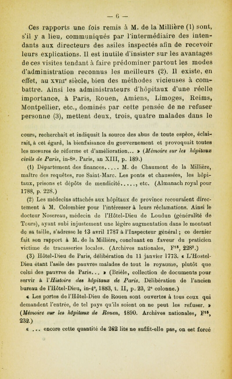 Ces rapports une fois remis â M. de la Millière (1) sont, s'il y a lieu, communiqués par l'intermédiaire des inten- dants aux directeurs des asiles inspectés afin de recevoir leurs explications. Il est inutile d'insister sur les avantages de ces visites tendant à faire prédominer partout les modes d'administration reconnus les meilleurs (2). Il existe, en effet, au xviii' siècle, bien des méthodes vicieuses à com- battre. Ainsi les administrateurs d'hôpitaux d'une réelle importance, à Paris, Rouen, Amiens, Limoges, Reims, Montpellier, etc., dominés par cette pensée de ne refuser personne (3), mettent deux, trois, quatre malades dans le cours, recherchait et indiquait la source des abus de toute espèce, éclai- rait, à cet égard, la bienfaisance du gouvernement et provoquait toutes les mesures de réforme et d'amélioration... » {Mémoire sur le» hôpitaux civils de Paris, iu-8o. Paris, an XIII, p. 189.) (1) Département des finances M. de Chaumont de la Millière, maître des requêtes, rue Saint-Marc. Les ponts et chaussées, les hôpi- taux, prisons et dépôts de mendicité , etc. (Almanach royal pour 1788, p. 228.) (2) Les médecins attachés aux hôpitaux de province recouraient direc- tement à M. Colombier pour l'intéresser à leurs réclamations. Ainsi le docteur Nosereau, médecin de l'Hôtel-Dieu de Loudun (généralité de Tours), ayant subi injustement une légère augmentation dans le montant de sa taille, s'adresse le 13 avril 1787 à l'Inspecteur général ; ce dernier fait son rapport à M. de la MiUière, concluant en faveur du praticien victime de tracasseries locales. (Archives nationales, F, 228^.) (3) Hôtel-Dieu de Paris, délibération du 11 janvier 1773. « L'Hostel- Dieu étant l'asile des pauvres malades de tout le royaume, plutôt que celui des pauvres de Paria... > (Brièle, collection de documents pour servir à VHittoire du hôpitaux de Paris. Délibération de l'ancien bureau de l'Hôtel-Dieu, in-4'', 1883, t. II, p. 23, 2° colonne.) « Les portes de l'Hôtel-Dieu de Rouen sont ouvertes à tous ceux qui demandent l'entrée, de tel pays qu'ils soient on ne peut les refuser. > {Mémoire sur les hôpitaux de Rouen, 1890. Archives nationales, F, 233.) «... encore cette quantité de 262 lits ne suffit-elle pas, on est forcé