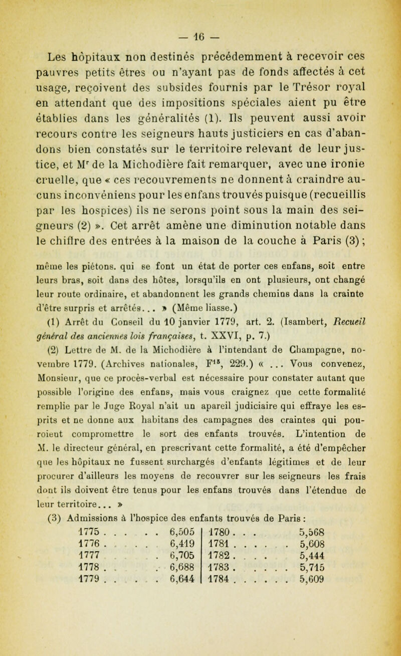 Les hôpitaux non destinés précédemment à recevoir ces pauvres petits êtres ou n'ayant pas de fonds affectés à cet usage, reçoivent des subsides fournis par le Trésor royal en attendant que des impositions spéciales aient pu être établies dans les généralités (1). Ils peuvent aussi avoir recours contre les seigneurs hauts justiciers en cas d'aban- dons bien constatés sur le territoire relevant de leur jus- tice, et M' de la Michodière fait remarquer, avec une ironie cruelle, que « ces recouvrements ne donnent à craindre au- cuns inconvéniens pour les enfans trouvés puisque (recueillis par les hospices) ils ne serons point sous la main des sei- gneurs (2) ». Cet arrêt amène une diminution notable dans le chiflre des entrées à la maison de la couche à Paris (3) ; même les piétons, qui se font un état de porter ces enfans, soit entre leurs bras, soit dans des hôtes, lorsqu'ils en ont plusieurs, ont changé leur route ordinaire, et abandonnent les grands chemins dans la crainte d'être surpris et arrêtés. .. » (Même liasse.) (1) Arrêt du Conseil du 10 janvier 1770, art. 2. (Isambert, Recueil général des anciennes lois françaises, t. XXVI, p. 7.) (2) Lettre de M. de la Michodière à l'intendant de Champagne, no- vembre 1779. (Archives nationales, F, 229.) «... Vous convenez. Monsieur, que ce procès-verbal est nécessaire pour constater autant que possible l'origine des enfans, mais vous craignez que cette formalité remplie par le Juge Royal n'ait un apareil judiciaire qui effraye les es- prits et ne donne aux habitans des campagnes des craintes qui pou- roieut compromettre le sort des enfants trouvés. L'intention de M. le directeur général, en prescrivant cette formalité, a été d'empêcher que les hôpitaux ne fussent surchargés d'enfants légitimes et de leur procurer d'ailleurs les moyens de recouvrer sur les seigneurs les frais dont ils doivent être tenus pour les enfans trouvés dans l'étendue de leur territoire > (3) Admissions à l'hospice des enfants trouvés de Paris : 1775 . . . . . 6,505 1780. . . 5,568 1776 . , . . 6,419 1781 . . . . 5,e08 1777 . 6,705 1782. . . 5,444 1778 . . 6,688 1783 . . . . . 5,715 1779 . . . . 6,644 1784 . . . . . . 5,609